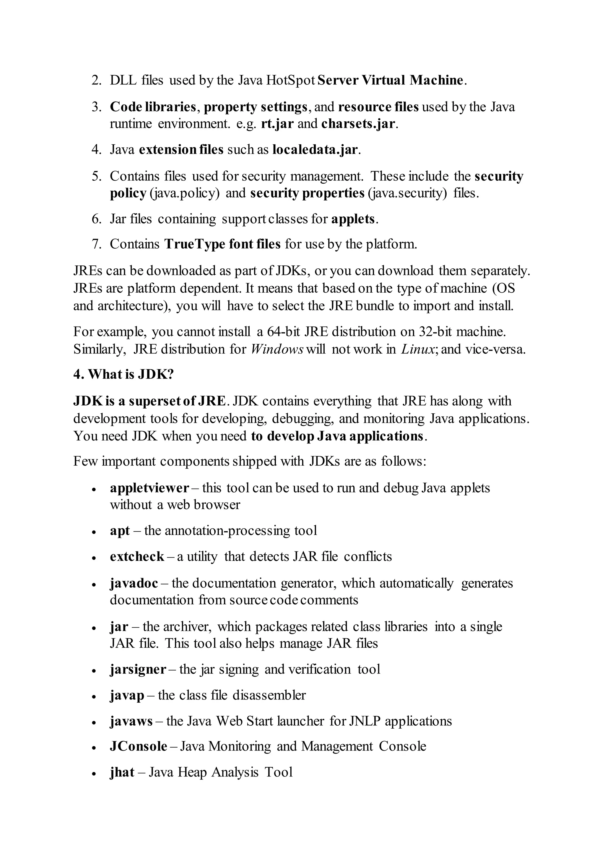 2. DLL files used by the Java HotSpot Server Virtual Machine.
3. Code libraries, property settings, and resource files used by the Java
runtime environment. e.g. rt.jar and charsets.jar.
4. Java extensionfiles such as localedata.jar.
5. Contains files used for security management. These include the security
policy (java.policy) and security properties (java.security) files.
6. Jar files containing supportclasses for applets.
7. Contains TrueType font files for use by the platform.
JREs can be downloaded as part of JDKs, or you can download them separately.
JREs are platform dependent. It means that based on the type of machine (OS
and architecture), you will have to select the JRE bundle to import and install.
For example, you cannot install a 64-bit JRE distribution on 32-bit machine.
Similarly, JRE distribution for Windowswill not work in Linux;and vice-versa.
4. What is JDK?
JDK is a supersetof JRE. JDK contains everything that JRE has along with
development tools for developing, debugging, and monitoring Java applications.
You need JDK when you need to develop Java applications.
Few important components shipped with JDKs are as follows:
 appletviewer– this tool can be used to run and debug Java applets
without a web browser
 apt – the annotation-processing tool
 extcheck – a utility that detects JAR file conflicts
 javadoc – the documentation generator, which automatically generates
documentation from sourcecodecomments
 jar – the archiver, which packages related class libraries into a single
JAR file. This tool also helps manage JAR files
 jarsigner– the jar signing and verification tool
 javap – the class file disassembler
 javaws – the Java Web Start launcher for JNLP applications
 JConsole – Java Monitoring and Management Console
 jhat – Java Heap Analysis Tool
 