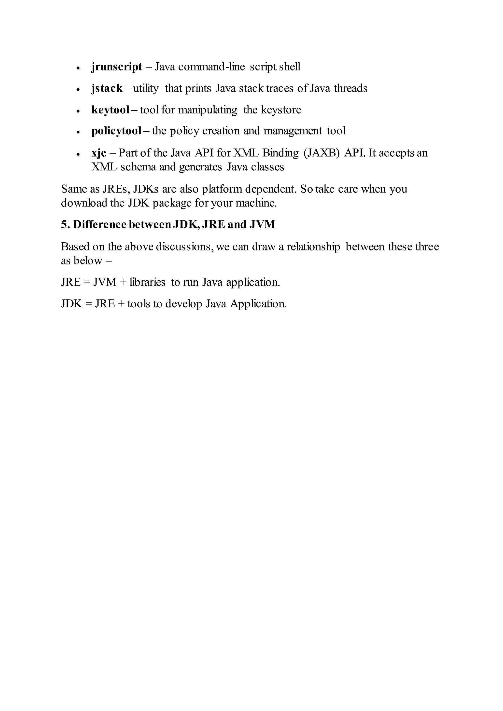  jrunscript – Java command-line script shell
 jstack – utility that prints Java stack traces of Java threads
 keytool – toolfor manipulating the keystore
 policytool – the policy creation and management tool
 xjc – Part of the Java API for XML Binding (JAXB) API. It accepts an
XML schema and generates Java classes
Same as JREs, JDKs are also platform dependent. So take care when you
download the JDK package for your machine.
5. Difference betweenJDK, JRE and JVM
Based on the above discussions, we can draw a relationship between these three
as below –
JRE = JVM + libraries to run Java application.
JDK = JRE + tools to develop Java Application.
 
