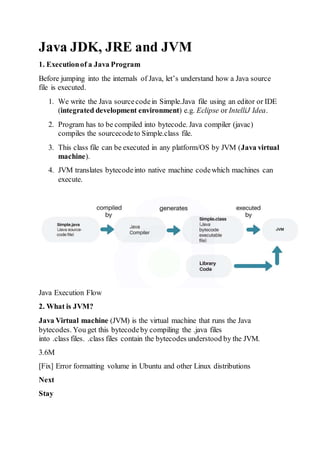 Java JDK, JRE and JVM
1. Executionof a Java Program
Before jumping into the internals of Java, let’s understand how a Java source
file is executed.
1. We write the Java sourcecodein Simple.Java file using an editor or IDE
(integrated development environment) e.g. Eclipse or IntelliJ Idea.
2. Program has to be compiled into bytecode. Java compiler (javac)
compiles the sourcecodeto Simple.class file.
3. This class file can be executed in any platform/OS by JVM (Java virtual
machine).
4. JVM translates bytecodeinto native machine codewhich machines can
execute.
Java Execution Flow
2. What is JVM?
Java Virtual machine (JVM) is the virtual machine that runs the Java
bytecodes. You get this bytecodeby compiling the .java files
into .class files. .class files contain the bytecodes understood by the JVM.
3.6M
[Fix] Error formatting volume in Ubuntu and other Linux distributions
Next
Stay
 