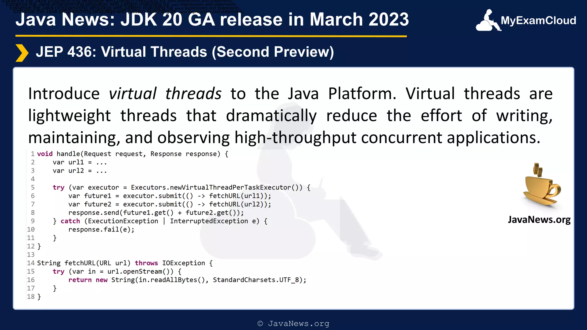MyExamCloud
Java News: JDK 20 GA release in March 2023
JEP 436: Virtual Threads (Second Preview)
Introduce virtual threads to the Java Platform. Virtual threads are
lightweight threads that dramatically reduce the effort of writing,
maintaining, and observing high-throughput concurrent applications.
Enhance the Java programming language with pattern matching for switch expressions and statements.
Enhance the Java programming language with pattern matching for switch expressions and statements.
Enhance the Java programming language with pattern matching for switch expressions and statements.
Enhance the Java programming language with pattern matching for switch expressions and statements.
© JavaNews.org
JavaNews.org
 