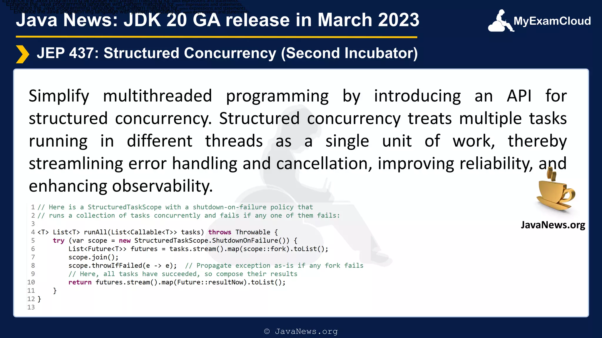 MyExamCloud
Java News: JDK 20 GA release in March 2023
JEP 437: Structured Concurrency (Second Incubator)
Simplify multithreaded programming by introducing an API for
structured concurrency. Structured concurrency treats multiple tasks
running in different threads as a single unit of work, thereby
streamlining error handling and cancellation, improving reliability, and
enhancing observability.
Enhance the Java programming language with pattern matching for switch expressions and statements.
Enhance the Java programming language with pattern matching for switch expressions and statements.
Enhance the Java programming language with pattern matching for switch expressions and statements.
Enhance the Java programming language with pattern matching for switch expressions and statements.
© JavaNews.org
JavaNews.org
 