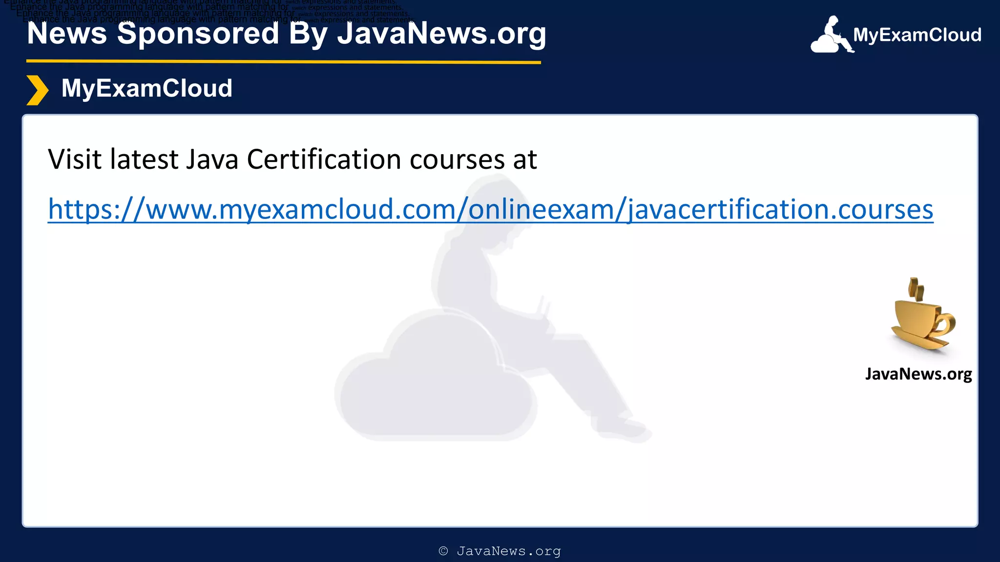MyExamCloud
News Sponsored By JavaNews.org
MyExamCloud
Visit latest Java Certification courses at
https://www.myexamcloud.com/onlineexam/javacertification.courses
Enhance the Java programming language with pattern matching for switch expressions and statements.
Enhance the Java programming language with pattern matching for switch expressions and statements.
Enhance the Java programming language with pattern matching for switch expressions and statements.
Enhance the Java programming language with pattern matching for switch expressions and statements.
© JavaNews.org
JavaNews.org
 