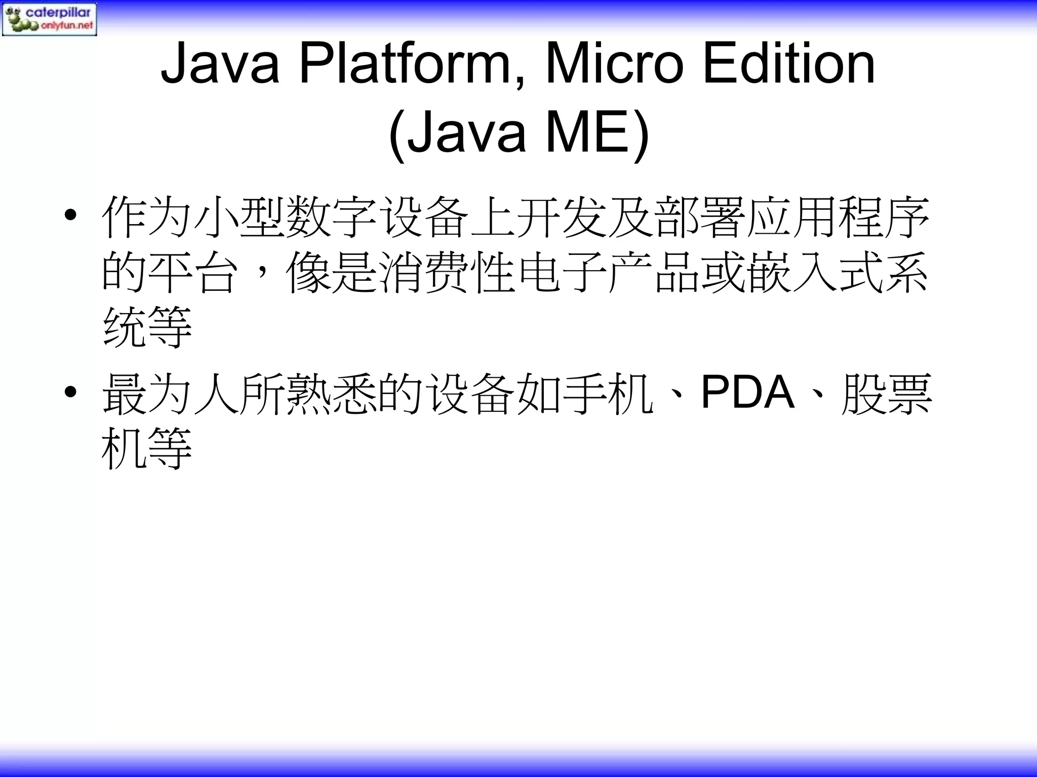 Java Platform, Micro Edition (Java ME) • 作为小型数字设备上开发及部署应用程序 的平台，像是消费性电子产品或嵌入式系 统等 • 最为人所熟悉的设备如手机、PDA、股票 机等 