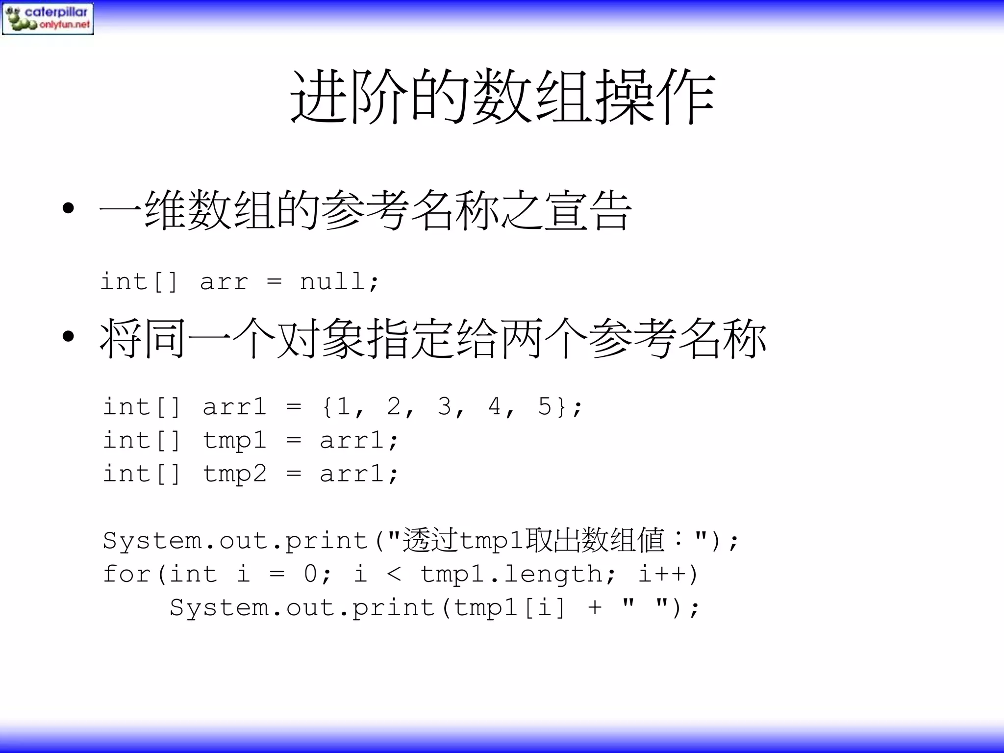 进阶的数组操作 • 一维数组的参考名称之宣告 int[] arr = null; • 将同一个对象指定给两个参考名称 int[] arr1 = {1, 2, 3, 4, 5}; int[] tmp1 = arr1; int[] tmp2 = arr1; System.out.print("透过tmp1取出数组值："); for(int i = 0; i < tmp1.length; i++) System.out.print(tmp1[i] + " "); 