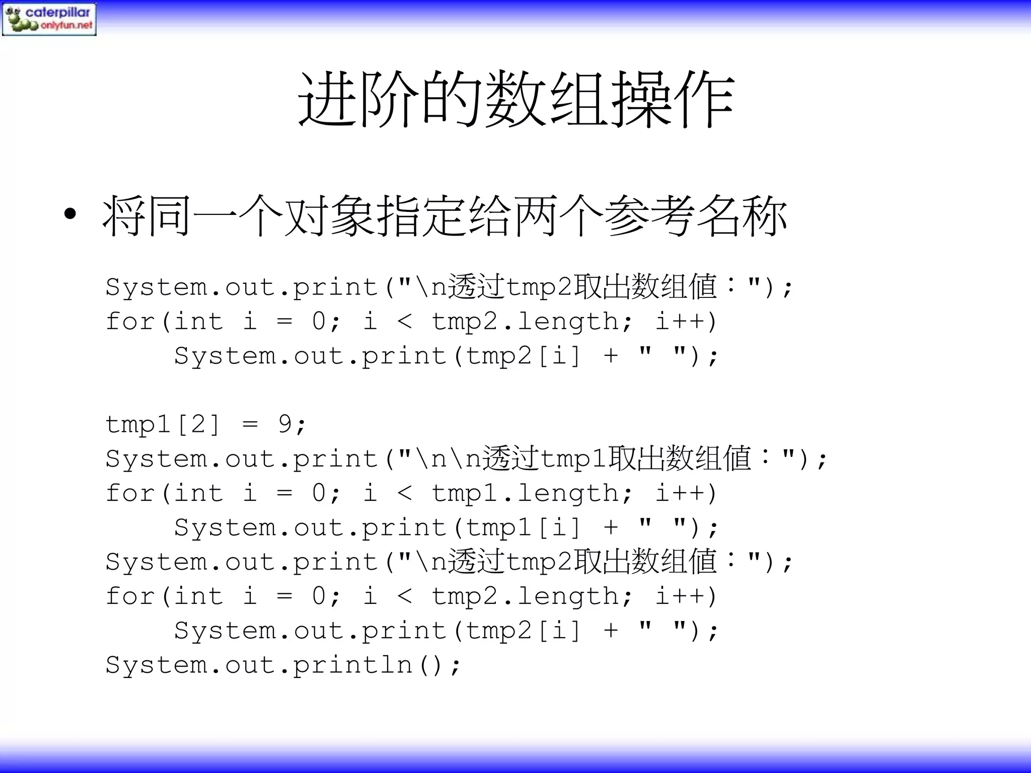 进阶的数组操作 • 将同一个对象指定给两个参考名称 System.out.print("n透过tmp2取出数组值："); for(int i = 0; i < tmp2.length; i++) System.out.print(tmp2[i] + " "); tmp1[2] = 9; System.out.print("nn透过tmp1取出数组值："); for(int i = 0; i < tmp1.length; i++) System.out.print(tmp1[i] + " "); System.out.print("n透过tmp2取出数组值："); for(int i = 0; i < tmp2.length; i++) System.out.print(tmp2[i] + " "); System.out.println(); 