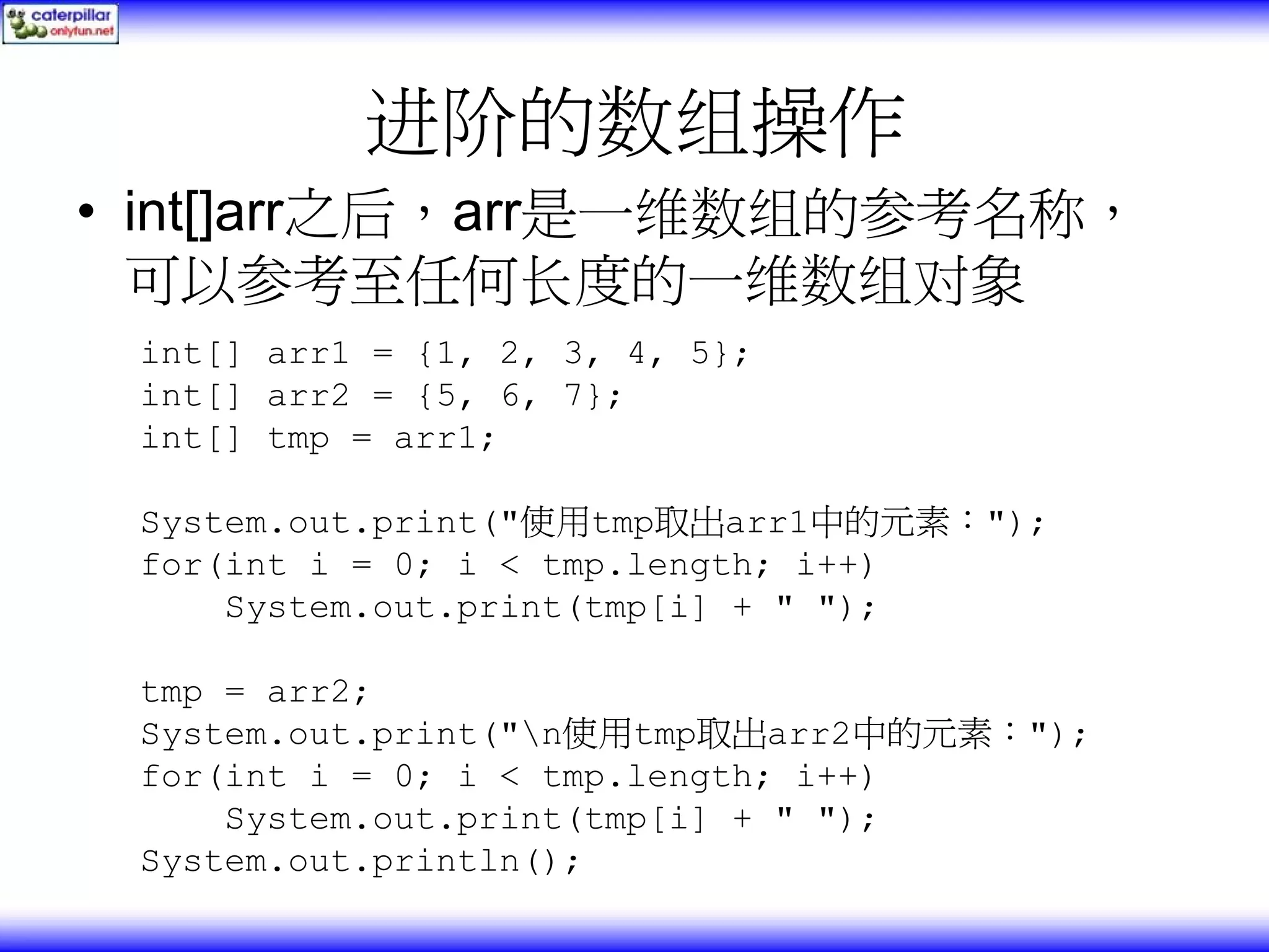 进阶的数组操作 • int[]arr之后，arr是一维数组的参考名称， 可以参考至任何长度的一维数组对象 int[] arr1 = {1, 2, 3, 4, 5}; int[] arr2 = {5, 6, 7}; int[] tmp = arr1; System.out.print("使用tmp取出arr1中的元素："); for(int i = 0; i < tmp.length; i++) System.out.print(tmp[i] + " "); tmp = arr2; System.out.print("n使用tmp取出arr2中的元素："); for(int i = 0; i < tmp.length; i++) System.out.print(tmp[i] + " "); System.out.println(); 