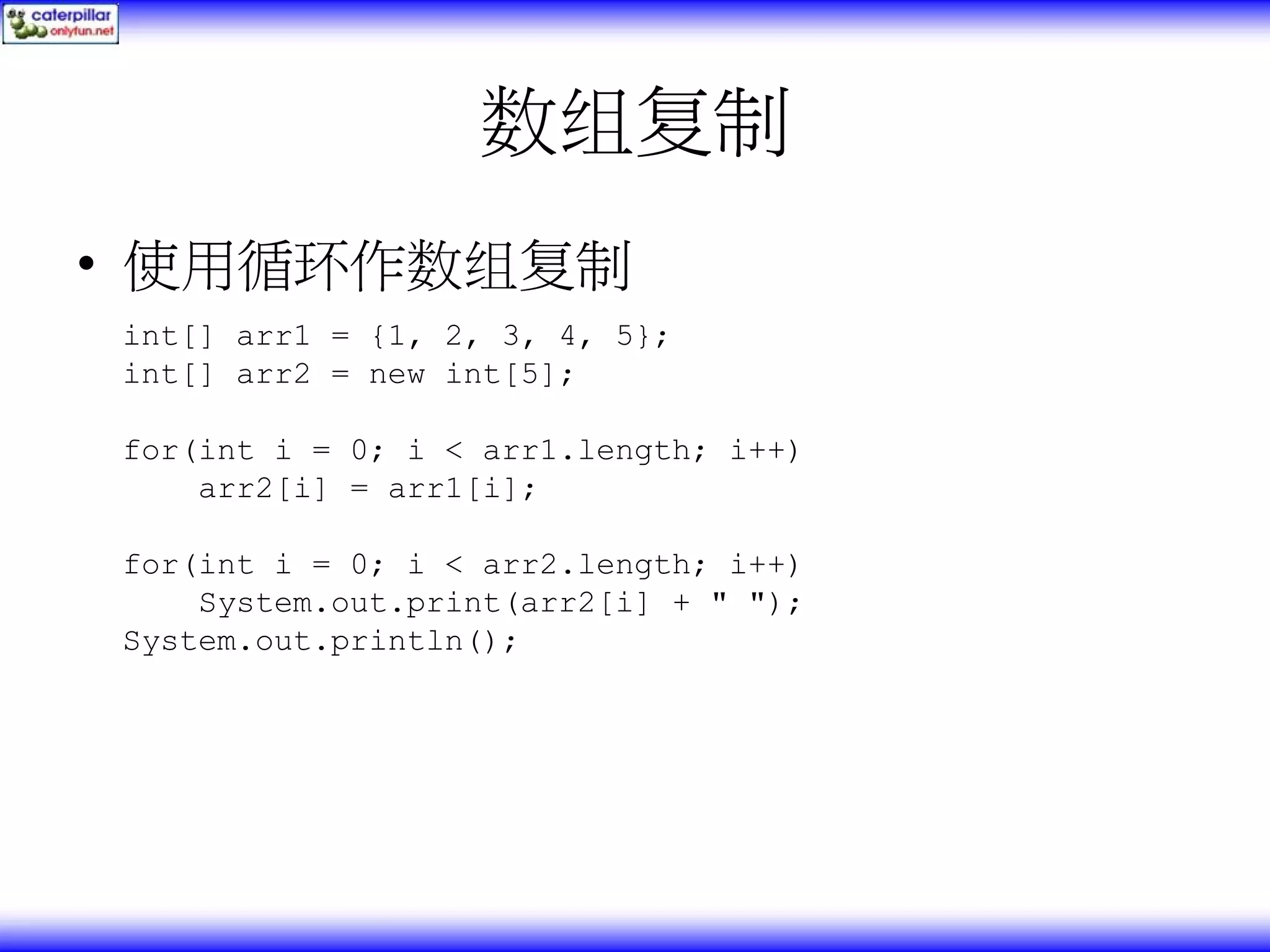数组复制 • 使用循环作数组复制 int[] arr1 = {1, 2, 3, 4, 5}; int[] arr2 = new int[5]; for(int i = 0; i < arr1.length; i++) arr2[i] = arr1[i]; for(int i = 0; i < arr2.length; i++) System.out.print(arr2[i] + " "); System.out.println(); 
