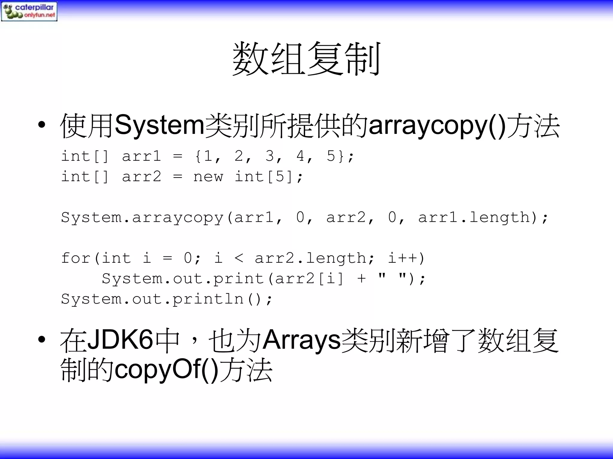 数组复制 • 使用System类别所提供的arraycopy()方法 int[] arr1 = {1, 2, 3, 4, 5}; int[] arr2 = new int[5]; System.arraycopy(arr1, 0, arr2, 0, arr1.length); for(int i = 0; i < arr2.length; i++) System.out.print(arr2[i] + " "); System.out.println(); • 在JDK6中，也为Arrays类别新增了数组复 制的copyOf()方法 