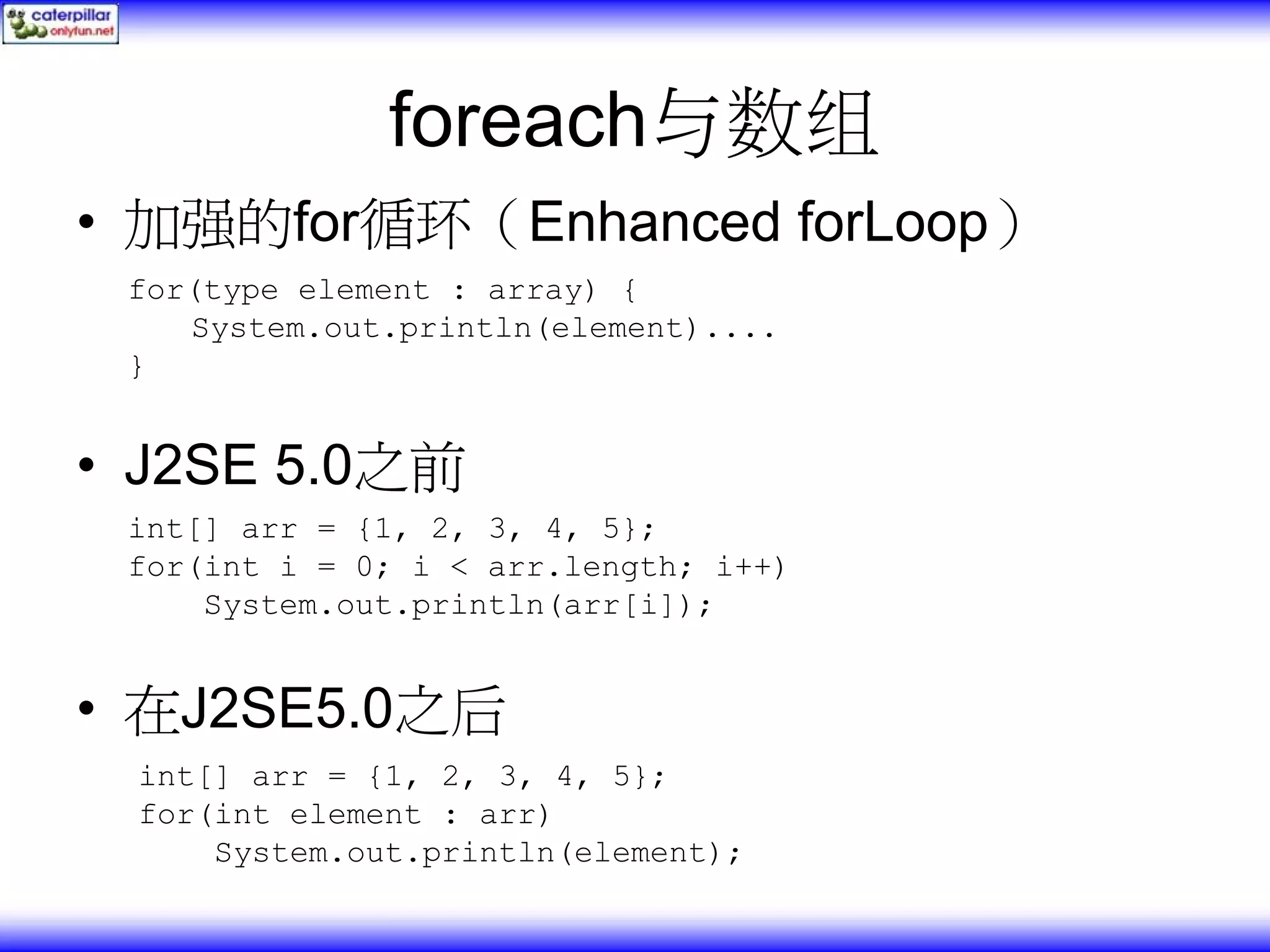 foreach与数组 • 加强的for循环（Enhanced forLoop） for(type element : array) { System.out.println(element).... } • J2SE 5.0之前 int[] arr = {1, 2, 3, 4, 5}; for(int i = 0; i < arr.length; i++) System.out.println(arr[i]); • 在J2SE5.0之后 int[] arr = {1, 2, 3, 4, 5}; for(int element : arr) System.out.println(element); 