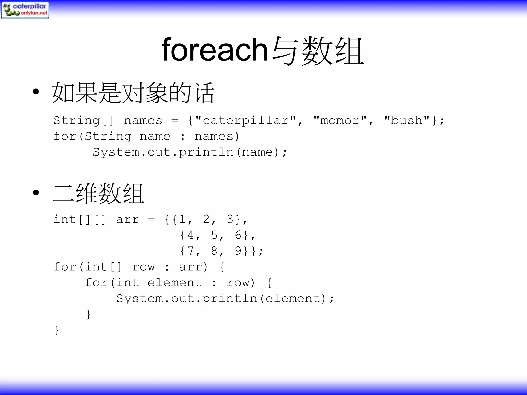 foreach与数组 • 如果是对象的话 String[] names = {"caterpillar", "momor", "bush"}; for(String name : names) System.out.println(name); • 二维数组 int[][] arr = {{1, 2, 3}, {4, 5, 6}, {7, 8, 9}}; for(int[] row : arr) { for(int element : row) { System.out.println(element); } } 