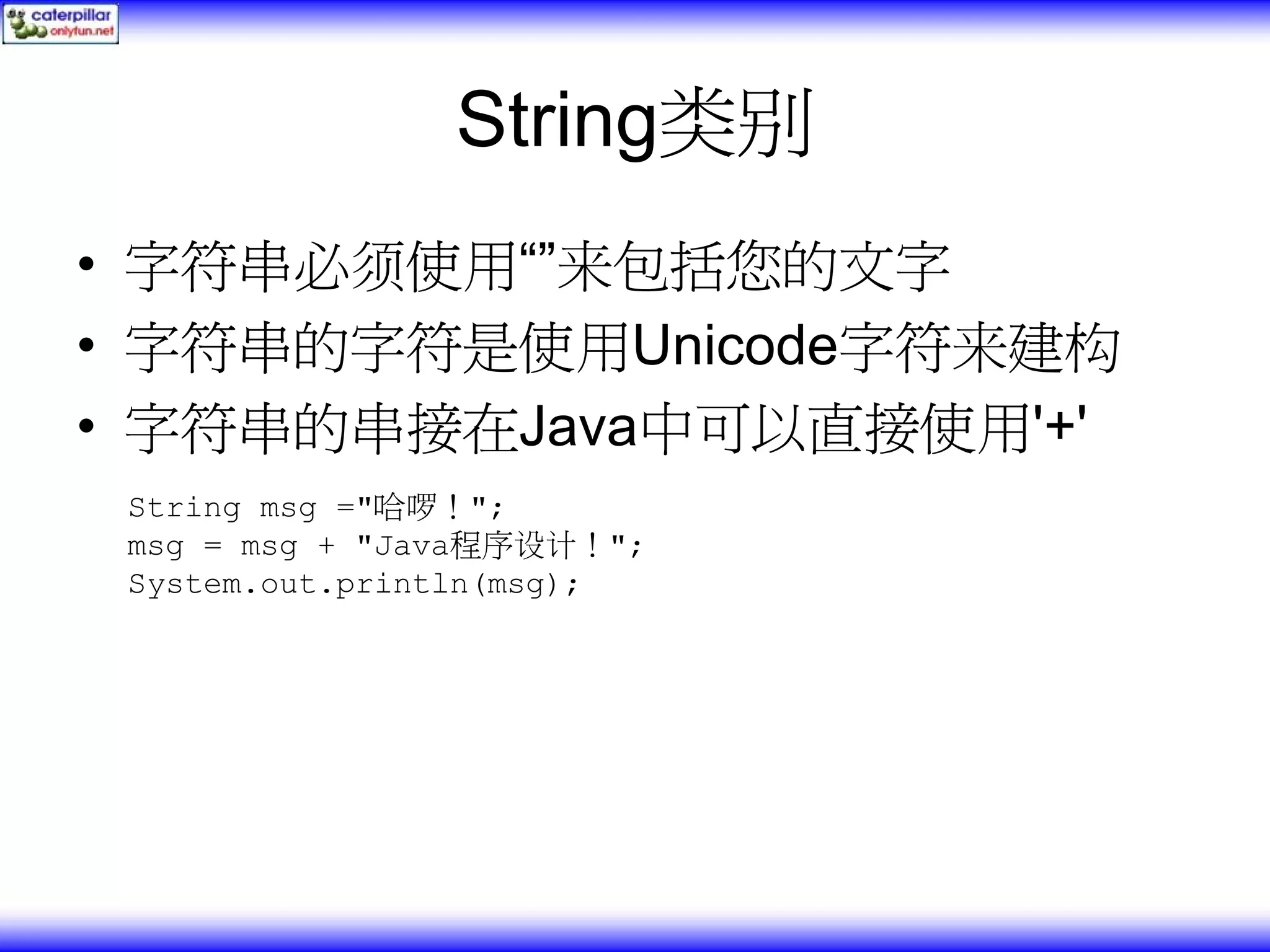 String类别 • 字符串必须使用“”来包括您的文字 • 字符串的字符是使用Unicode字符来建构 • 字符串的串接在Java中可以直接使用'+' String msg ="哈啰！"; msg = msg + "Java程序设计！"; System.out.println(msg); 