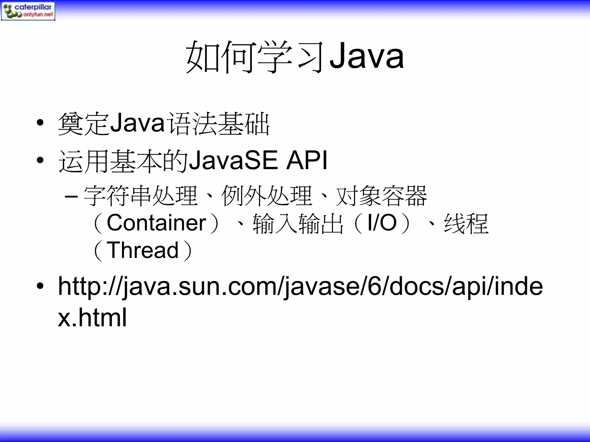 如何学习Java • 奠定Java语法基础 • 运用基本的JavaSE API – 字符串处理、例外处理、对象容器 （Container）、输入输出（I/O）、线程 （Thread） • http://java.sun.com/javase/6/docs/api/inde x.html 