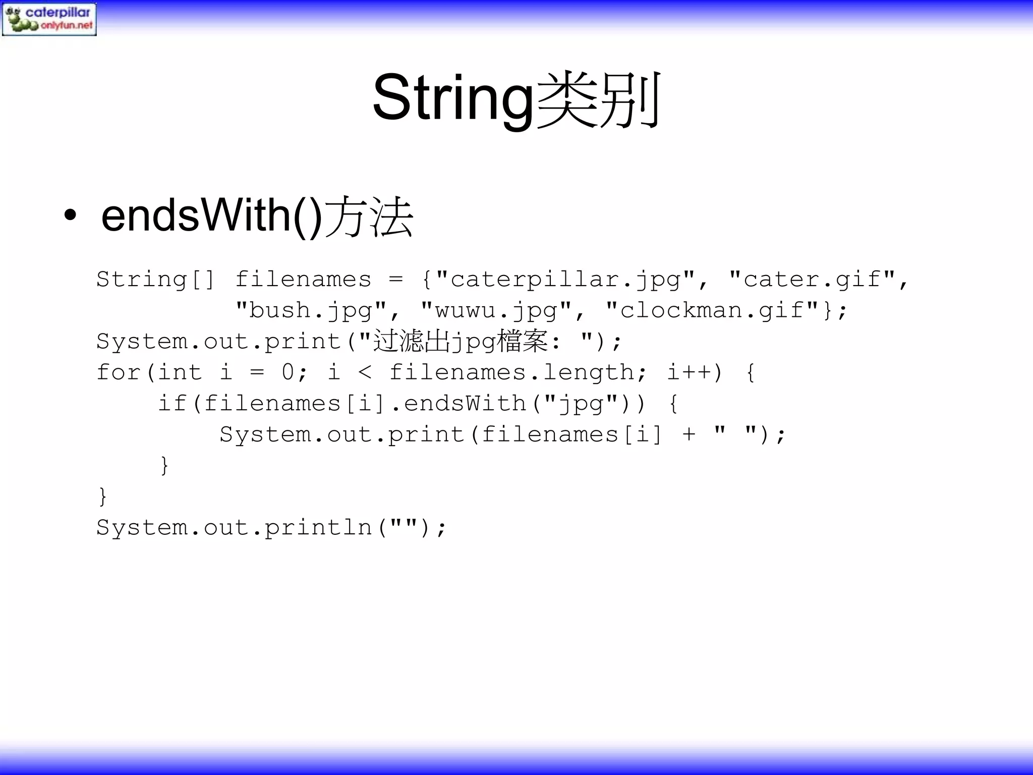String类别 • endsWith()方法 String[] filenames = {"caterpillar.jpg", "cater.gif", "bush.jpg", "wuwu.jpg", "clockman.gif"}; System.out.print("过滤出jpg檔案: "); for(int i = 0; i < filenames.length; i++) { if(filenames[i].endsWith("jpg")) { System.out.print(filenames[i] + " "); } } System.out.println(""); 