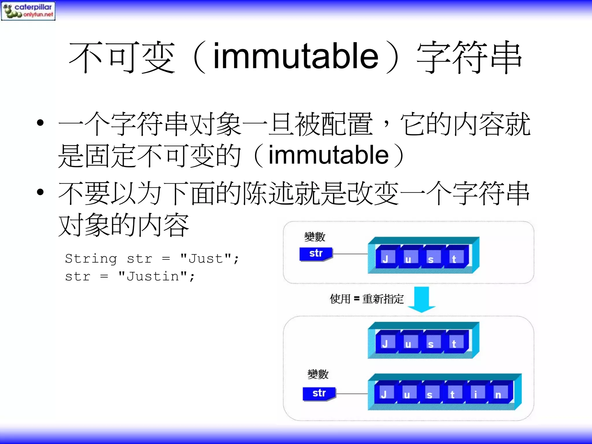 不可变（immutable）字符串 • 一个字符串对象一旦被配置，它的内容就 是固定不可变的（immutable） • 不要以为下面的陈述就是改变一个字符串 对象的内容 String str = "Just"; str = "Justin"; 