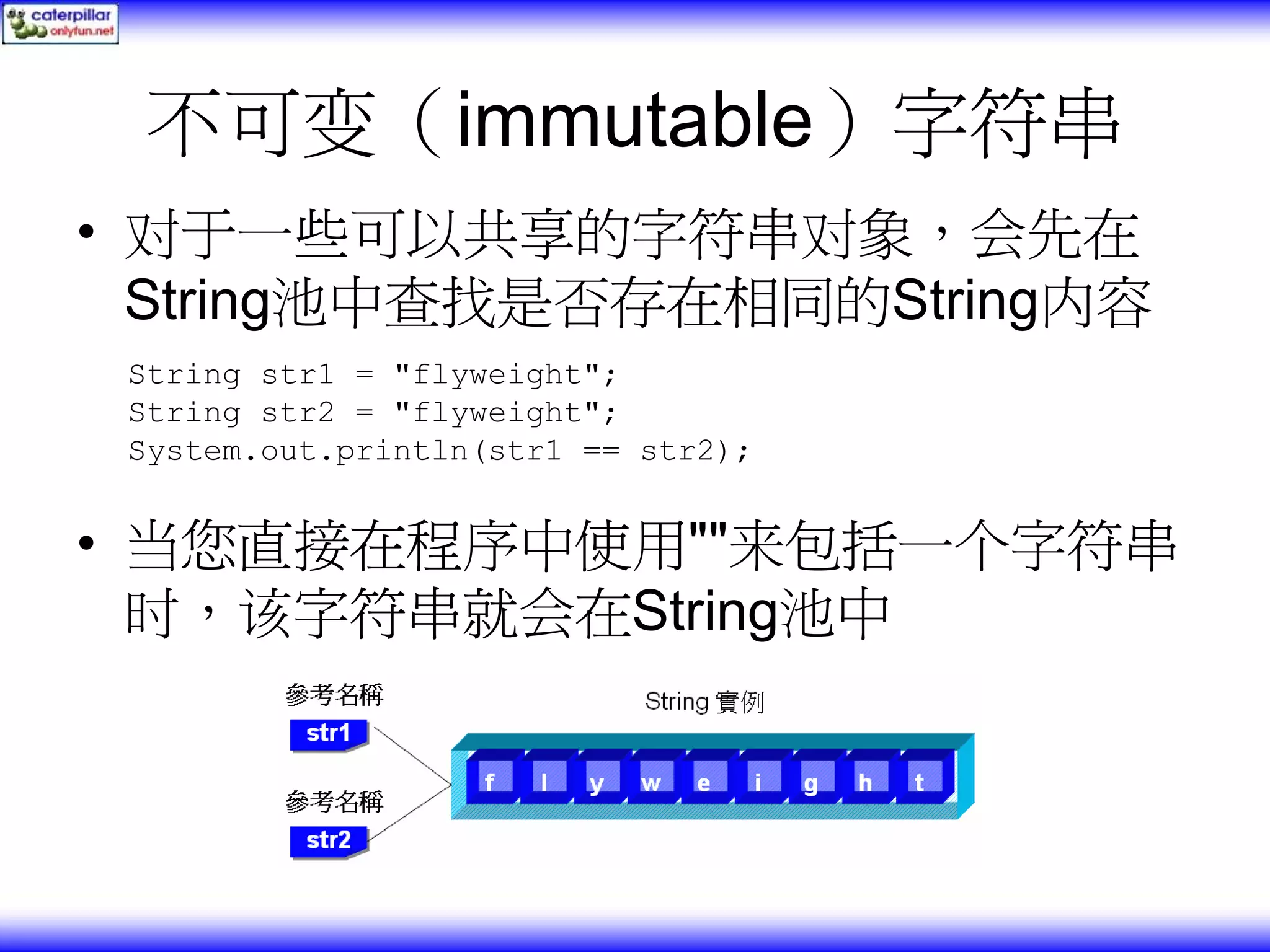 不可变（immutable）字符串 • 对于一些可以共享的字符串对象，会先在 String池中查找是否存在相同的String内容 String str1 = "flyweight"; String str2 = "flyweight"; System.out.println(str1 == str2); • 当您直接在程序中使用""来包括一个字符串 时，该字符串就会在String池中 