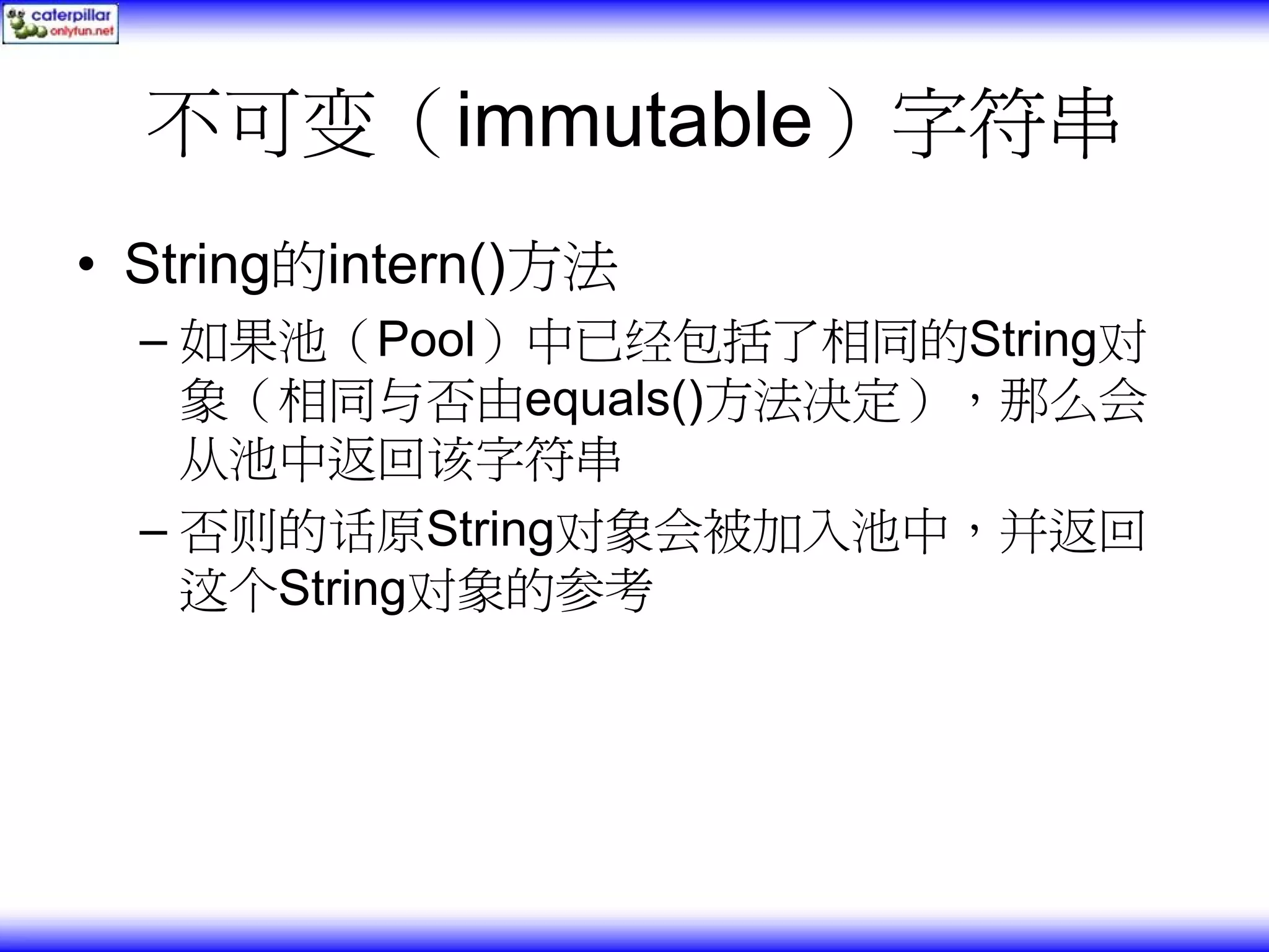 不可变（immutable）字符串 • String的intern()方法 – 如果池（Pool）中已经包括了相同的String对 象（相同与否由equals()方法决定），那么会 从池中返回该字符串 – 否则的话原String对象会被加入池中，并返回 这个String对象的参考 
