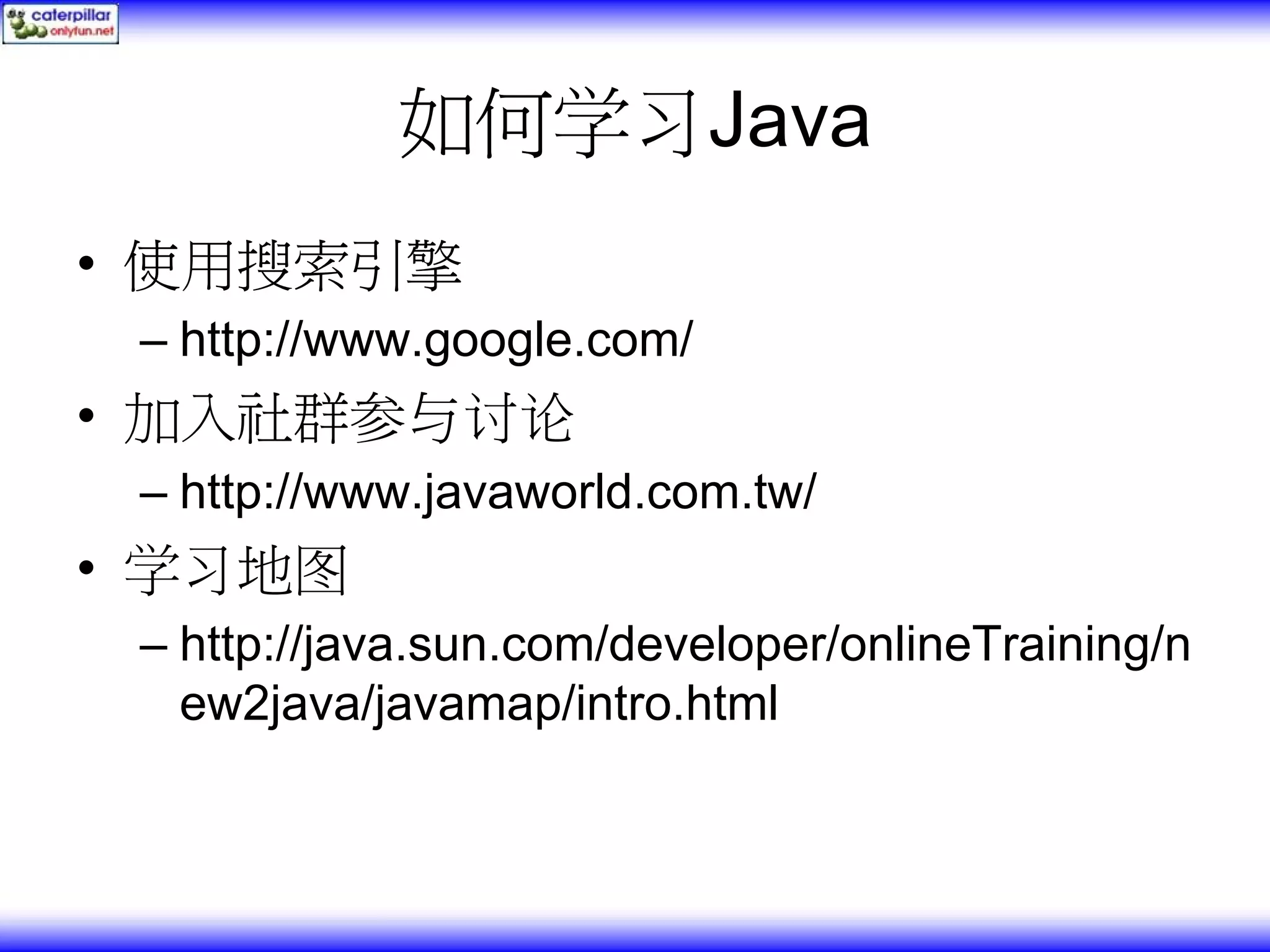 如何学习Java • 使用搜索引擎 – http://www.google.com/ • 加入社群参与讨论 – http://www.javaworld.com.tw/ • 学习地图 – http://java.sun.com/developer/onlineTraining/n ew2java/javamap/intro.html 