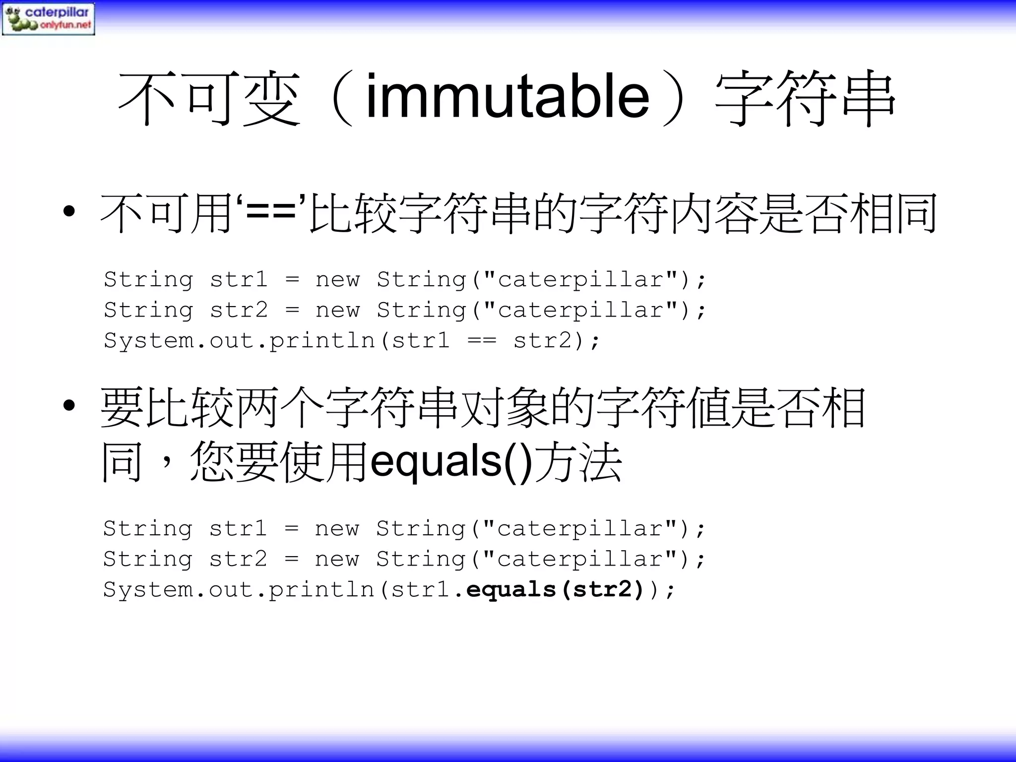 不可变（immutable）字符串 • 不可用‘==’比较字符串的字符内容是否相同 String str1 = new String("caterpillar"); String str2 = new String("caterpillar"); System.out.println(str1 == str2); • 要比较两个字符串对象的字符值是否相 同，您要使用equals()方法 String str1 = new String("caterpillar"); String str2 = new String("caterpillar"); System.out.println(str1.equals(str2)); 