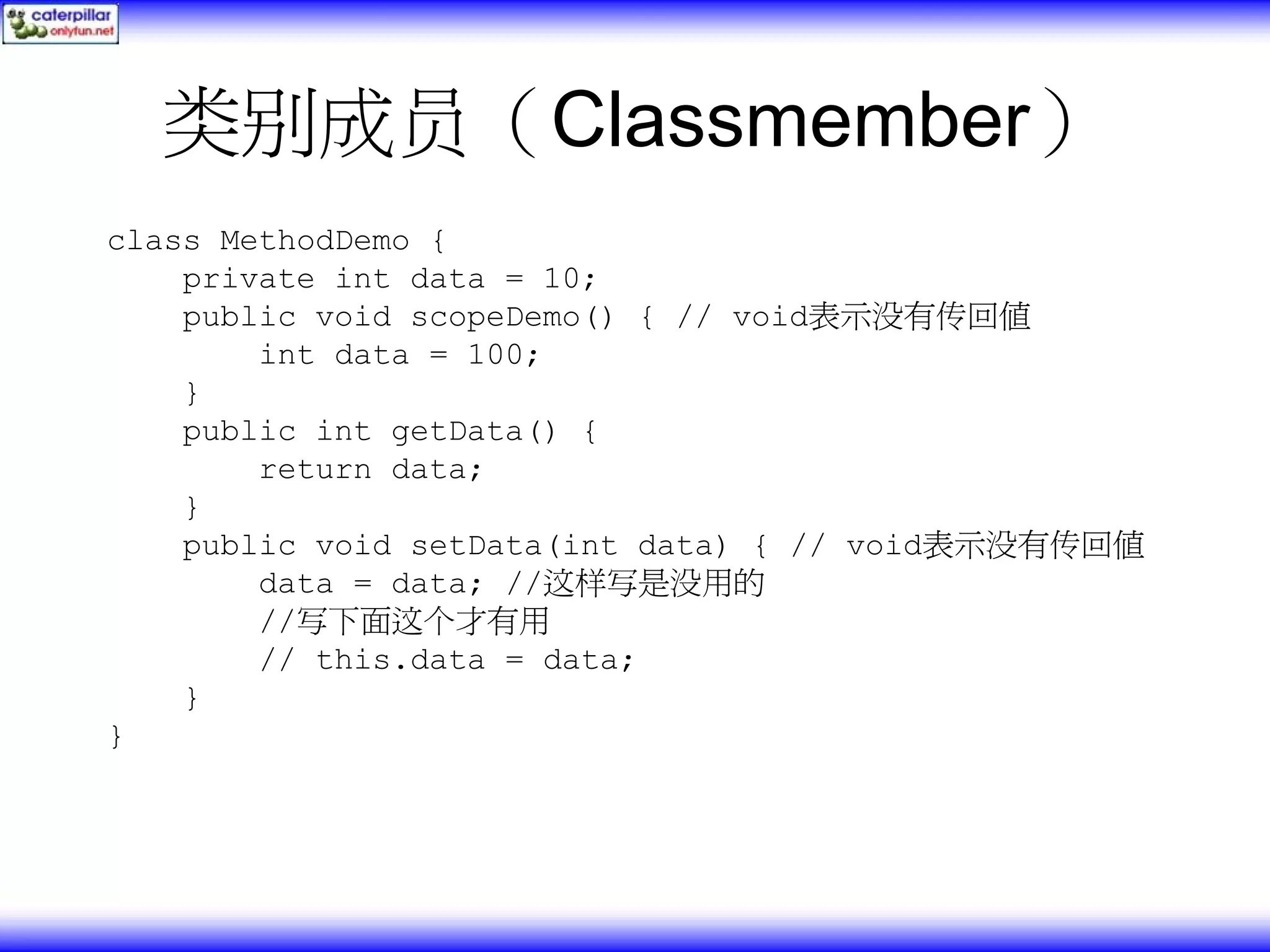 类别成员（Classmember） class MethodDemo { private int data = 10; public void scopeDemo() { // void表示没有传回值 int data = 100; } public int getData() { return data; } public void setData(int data) { // void表示没有传回值 data = data; //这样写是没用的 //写下面这个才有用 // this.data = data; } } 