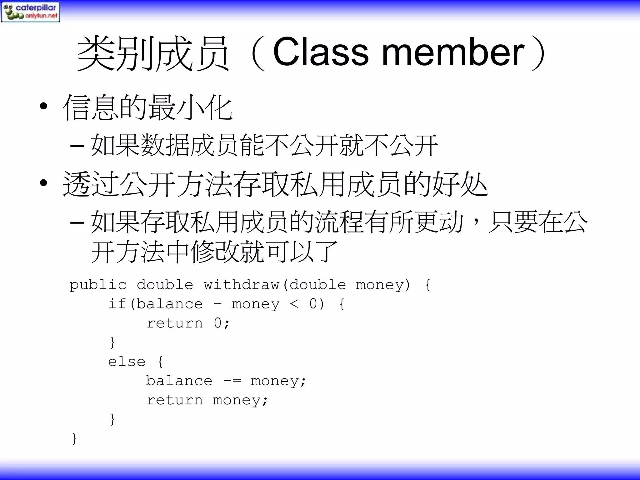 类别成员（Class member） • 信息的最小化 – 如果数据成员能不公开就不公开 • 透过公开方法存取私用成员的好处 – 如果存取私用成员的流程有所更动，只要在公 开方法中修改就可以了 public double withdraw(double money) { if(balance – money < 0) { return 0; } else { balance -= money; return money; } } 