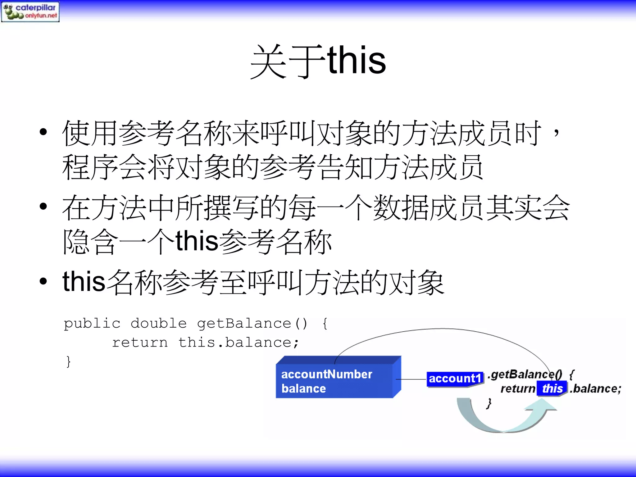 关于this • 使用参考名称来呼叫对象的方法成员时， 程序会将对象的参考告知方法成员 • 在方法中所撰写的每一个数据成员其实会 隐含一个this参考名称 • this名称参考至呼叫方法的对象 public double getBalance() { return this.balance; } 