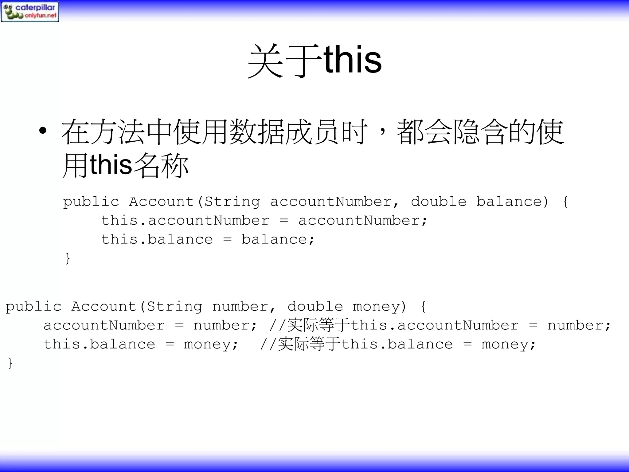 关于this • 在方法中使用数据成员时，都会隐含的使 用this名称 public Account(String accountNumber, double balance) { this.accountNumber = accountNumber; this.balance = balance; } public Account(String number, double money) { accountNumber = number; //实际等于this.accountNumber = number; this.balance = money; //实际等于this.balance = money; } 