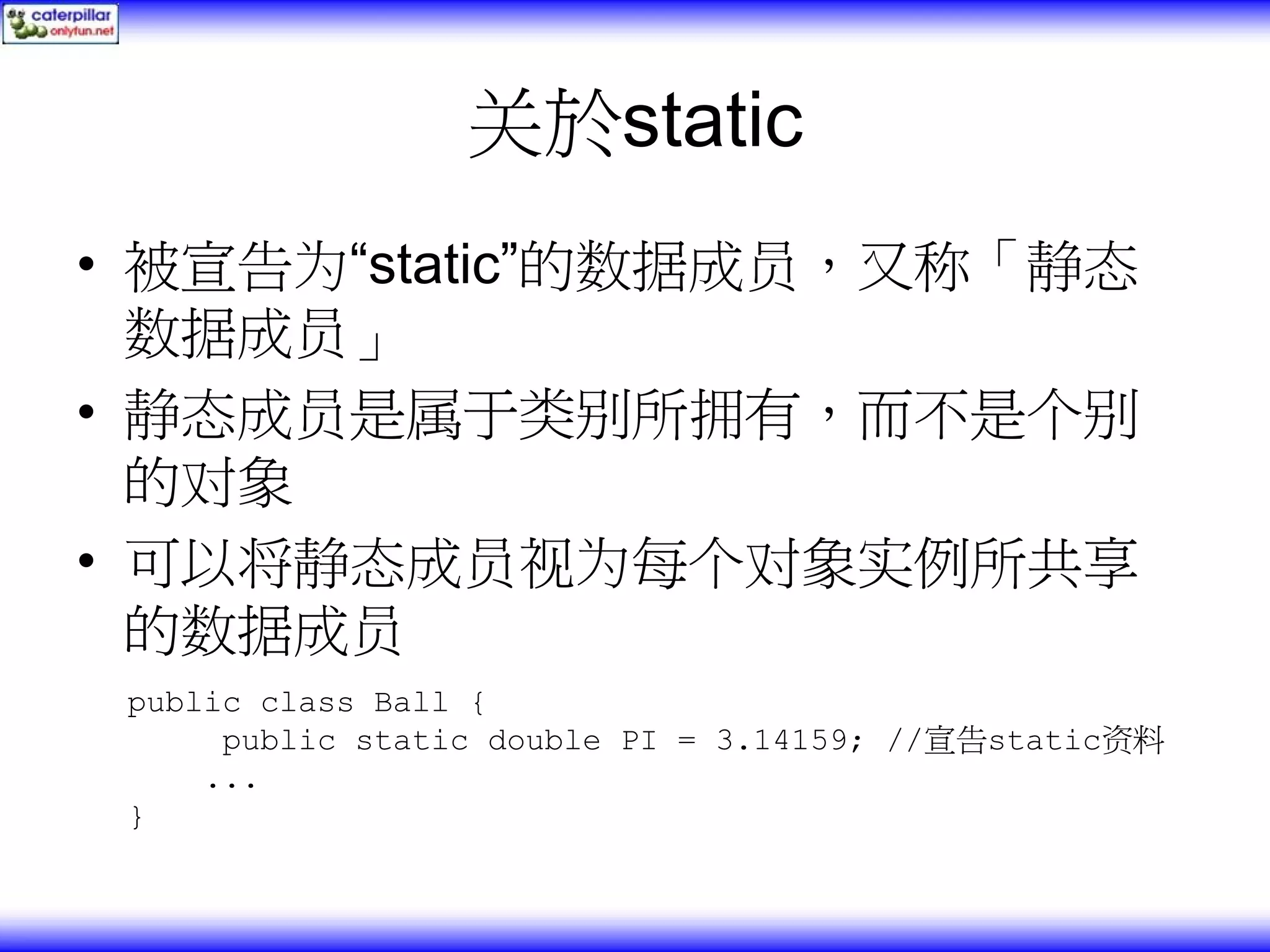 关於static • 被宣告为“static”的数据成员，又称「静态 数据成员」 • 静态成员是属于类别所拥有，而不是个别 的对象 • 可以将静态成员视为每个对象实例所共享 的数据成员 public class Ball { public static double PI = 3.14159; //宣告static资料 ... } 