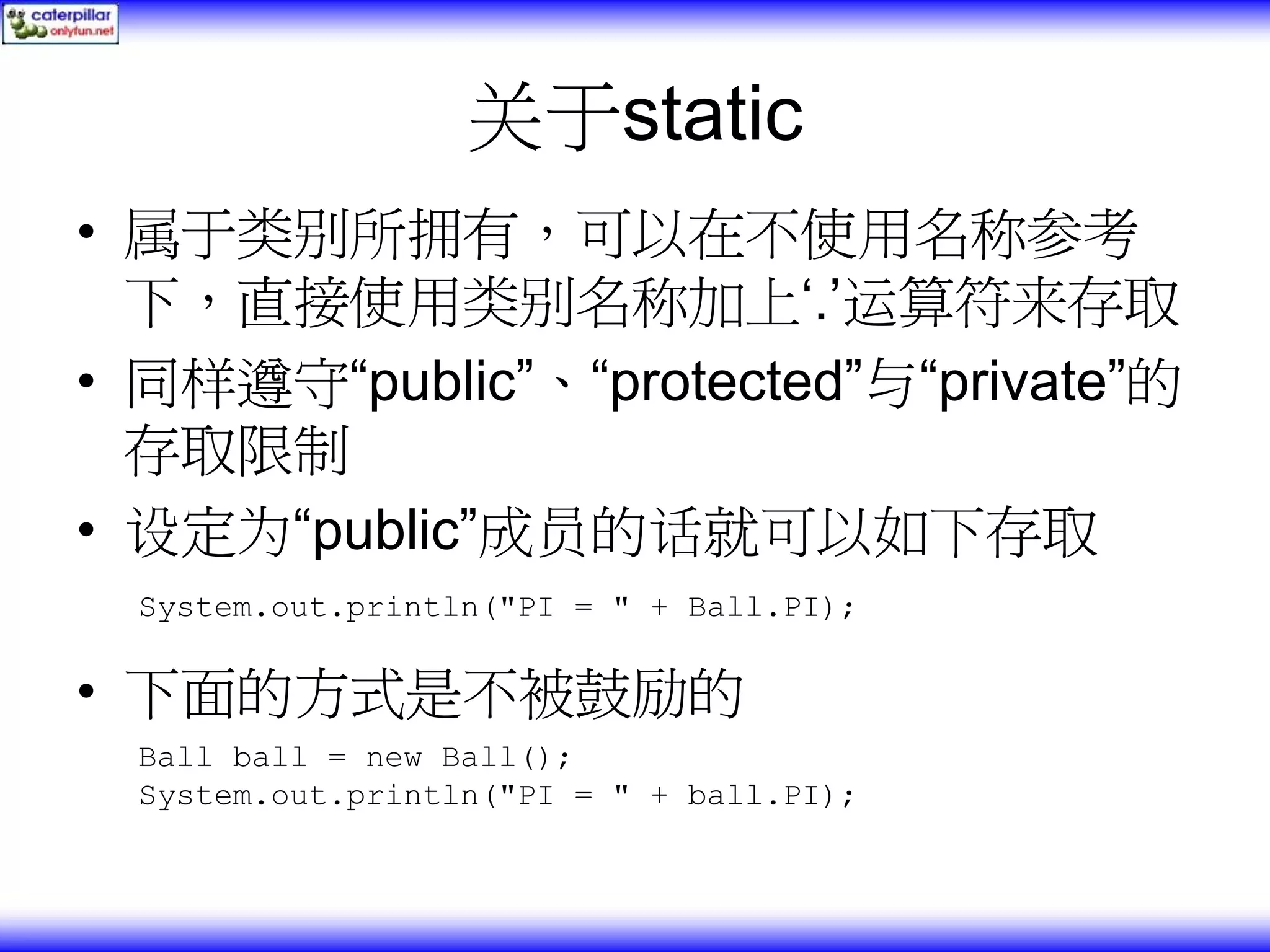 关于static • 属于类别所拥有，可以在不使用名称参考 下，直接使用类别名称加上‘.’运算符来存取 • 同样遵守“public”、“protected”与“private”的 存取限制 • 设定为“public”成员的话就可以如下存取 System.out.println("PI = " + Ball.PI); • 下面的方式是不被鼓励的 Ball ball = new Ball(); System.out.println("PI = " + ball.PI); 