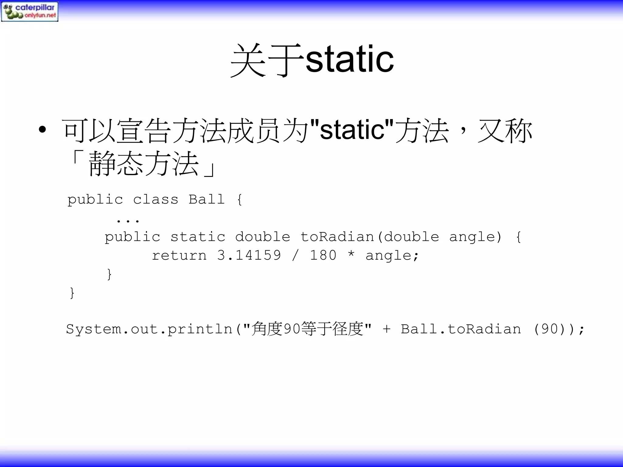 关于static • 可以宣告方法成员为"static"方法，又称 「静态方法」 public class Ball { ... public static double toRadian(double angle) { return 3.14159 / 180 * angle; } } System.out.println("角度90等于径度" + Ball.toRadian (90)); 