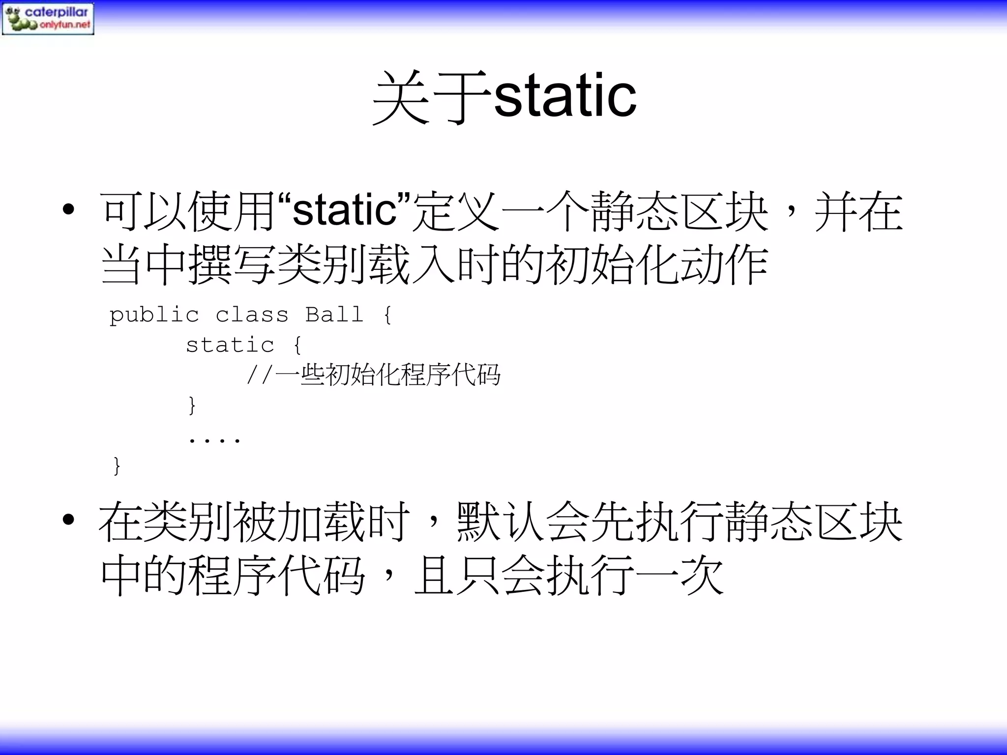 关于static • 可以使用“static”定义一个静态区块，并在 当中撰写类别载入时的初始化动作 public class Ball { static { //一些初始化程序代码 } .... } • 在类别被加载时，默认会先执行静态区块 中的程序代码，且只会执行一次 