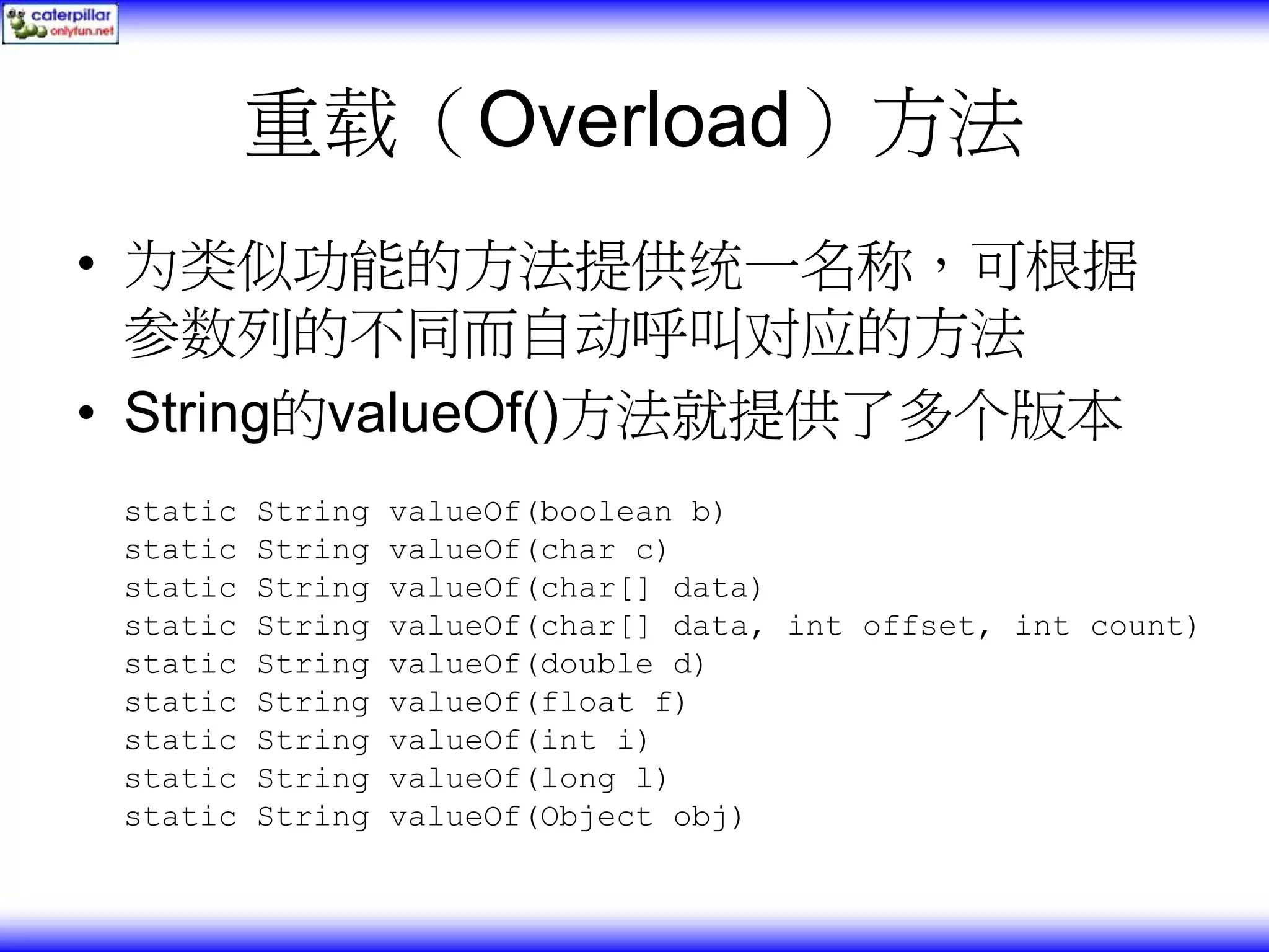 重载（Overload）方法 • 为类似功能的方法提供统一名称，可根据 参数列的不同而自动呼叫对应的方法 • String的valueOf()方法就提供了多个版本 static String valueOf(boolean b) static String valueOf(char c) static String valueOf(char[] data) static String valueOf(char[] data, int offset, int count) static String valueOf(double d) static String valueOf(float f) static String valueOf(int i) static String valueOf(long l) static String valueOf(Object obj) 
