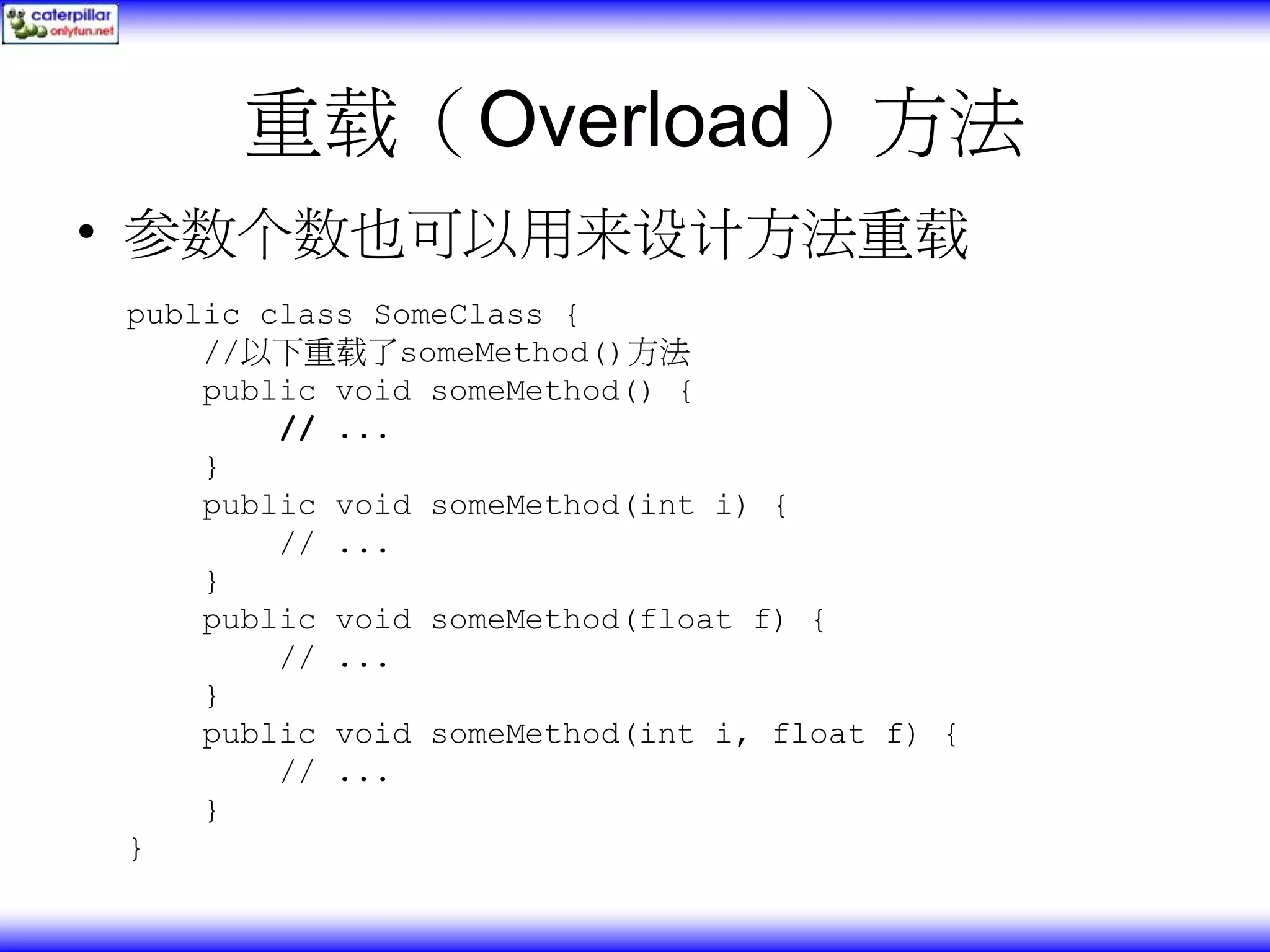 重载（Overload）方法 • 参数个数也可以用来设计方法重载 public class SomeClass { //以下重载了someMethod()方法 public void someMethod() { // ... } public void someMethod(int i) { // ... } public void someMethod(float f) { // ... } public void someMethod(int i, float f) { // ... } } 