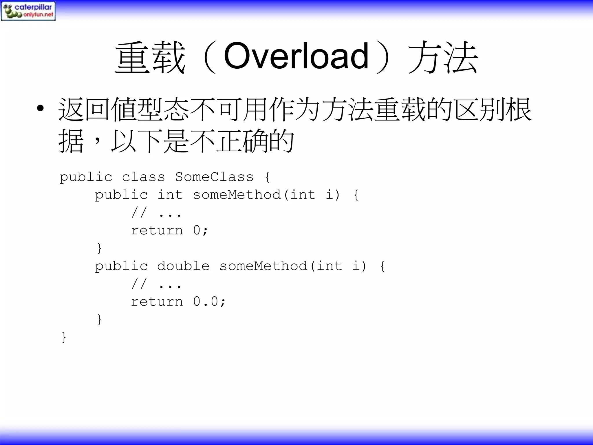 重载（Overload）方法 • 返回值型态不可用作为方法重载的区别根 据，以下是不正确的 public class SomeClass { public int someMethod(int i) { // ... return 0; } public double someMethod(int i) { // ... return 0.0; } } 