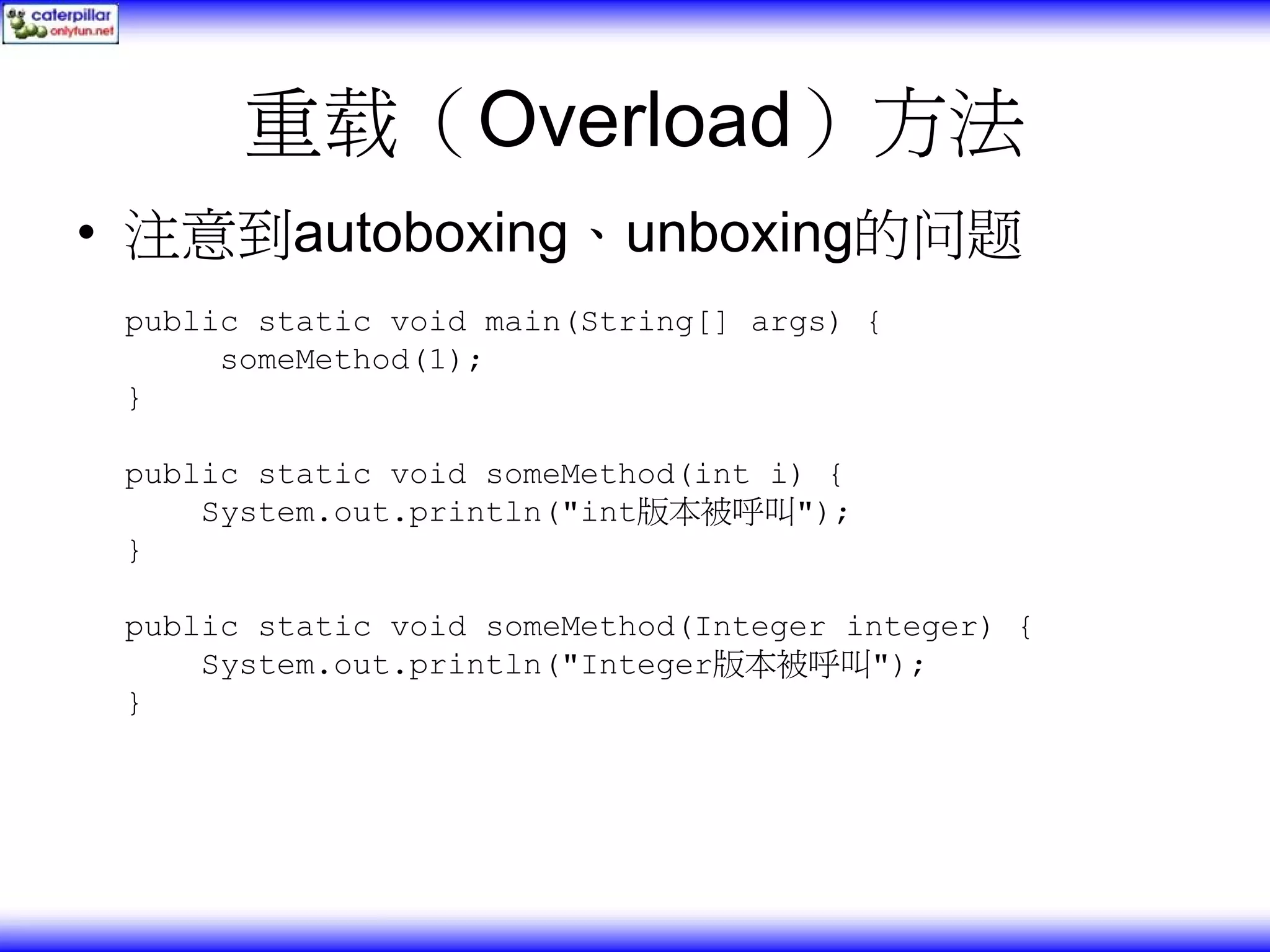 重载（Overload）方法 • 注意到autoboxing、unboxing的问题 public static void main(String[] args) { someMethod(1); } public static void someMethod(int i) { System.out.println("int版本被呼叫"); } public static void someMethod(Integer integer) { System.out.println("Integer版本被呼叫"); } 