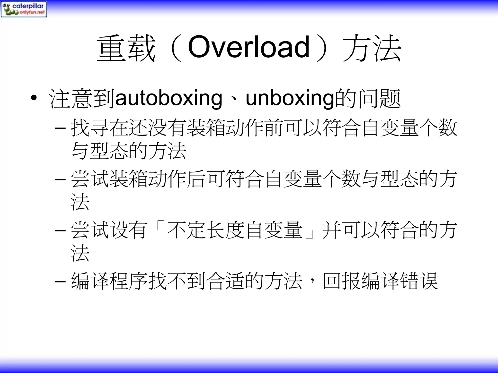 重载（Overload）方法 • 注意到autoboxing、unboxing的问题 – 找寻在还没有装箱动作前可以符合自变量个数 与型态的方法 – 尝试装箱动作后可符合自变量个数与型态的方 法 – 尝试设有「不定长度自变量」并可以符合的方 法 – 编译程序找不到合适的方法，回报编译错误 