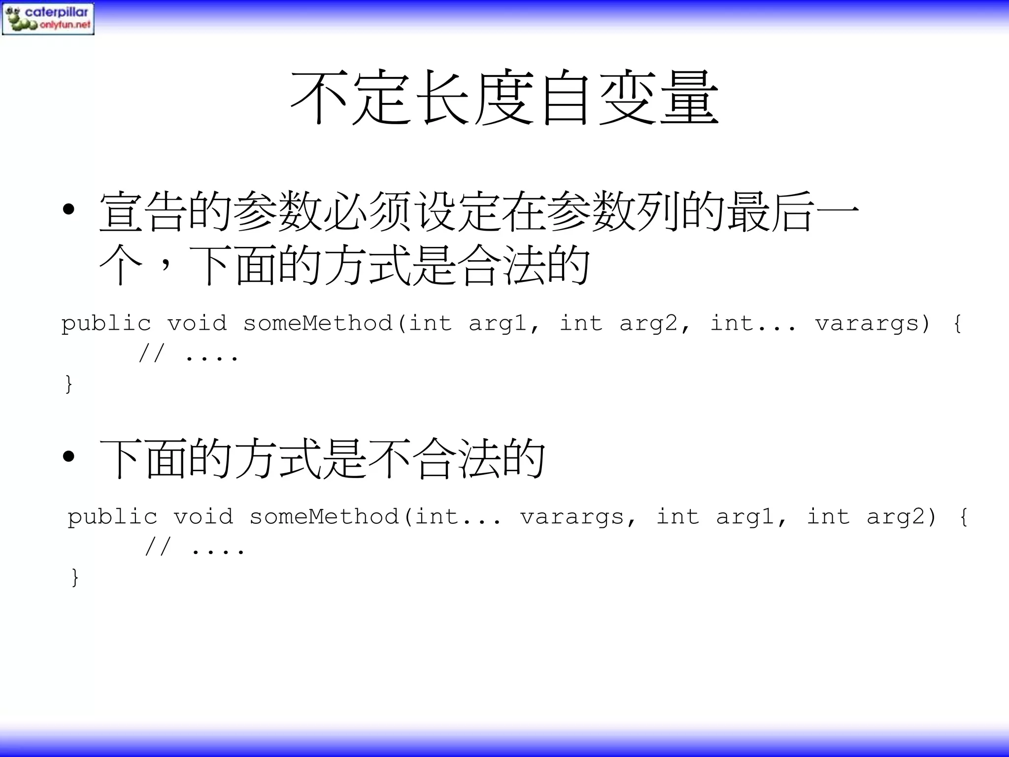 不定长度自变量 • 宣告的参数必须设定在参数列的最后一 个，下面的方式是合法的 public void someMethod(int arg1, int arg2, int... varargs) { // .... } • 下面的方式是不合法的 public void someMethod(int... varargs, int arg1, int arg2) { // .... } 