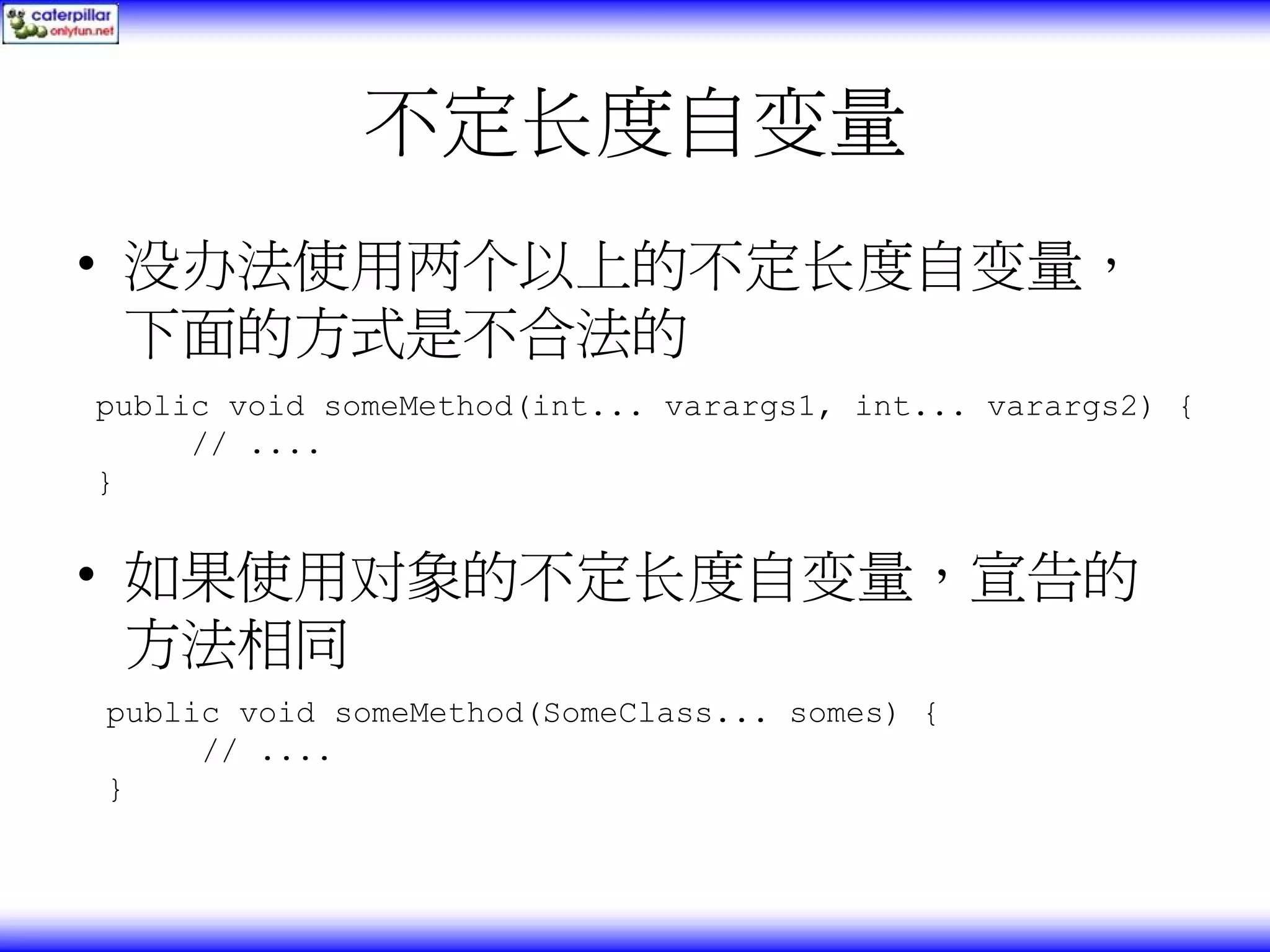 不定长度自变量 • 没办法使用两个以上的不定长度自变量， 下面的方式是不合法的 public void someMethod(int... varargs1, int... varargs2) { // .... } • 如果使用对象的不定长度自变量，宣告的 方法相同 public void someMethod(SomeClass... somes) { // .... } 