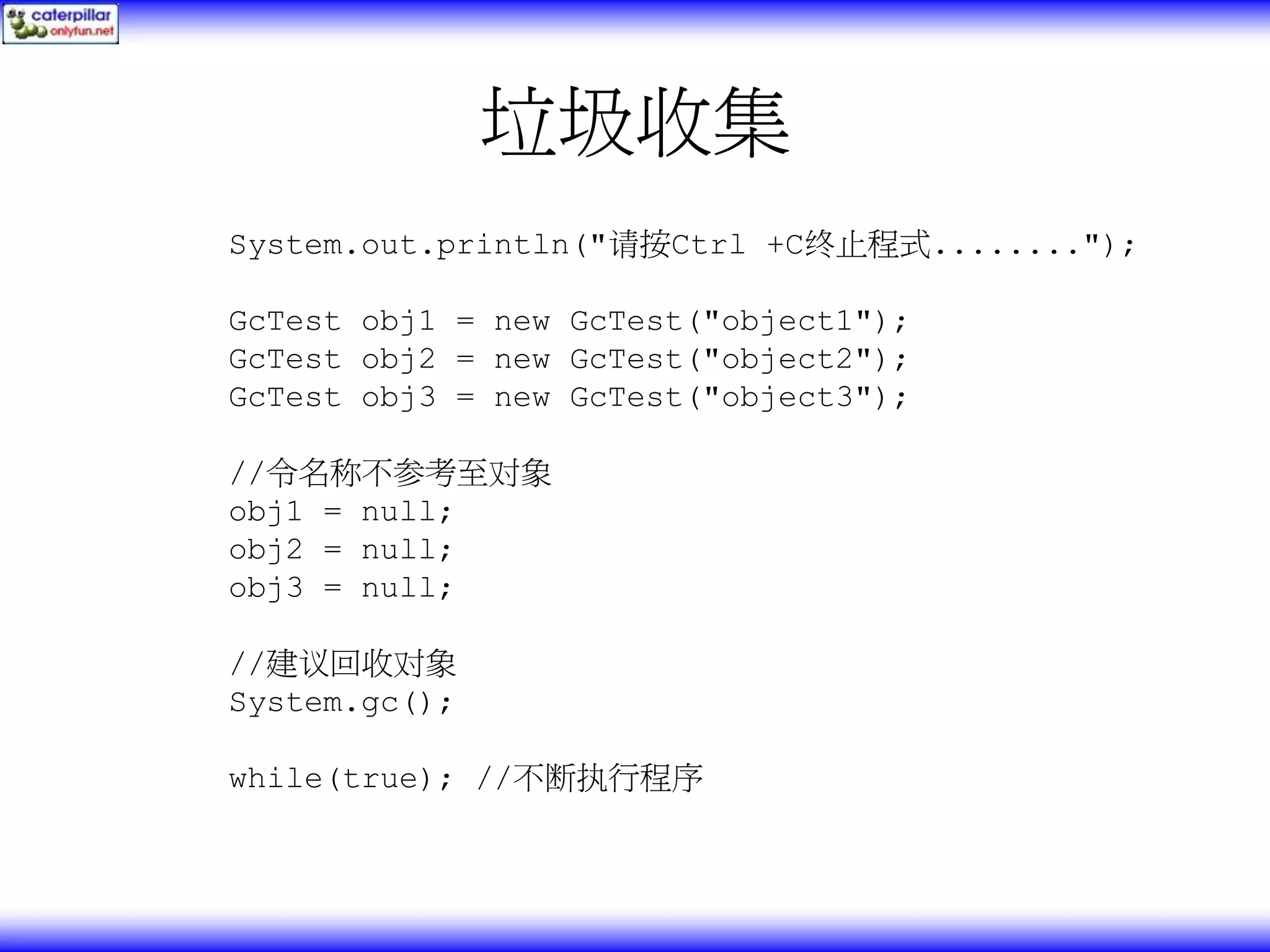 垃圾收集 System.out.println("请按Ctrl +C终止程式........"); GcTest obj1 = new GcTest("object1"); GcTest obj2 = new GcTest("object2"); GcTest obj3 = new GcTest("object3"); //令名称不参考至对象 obj1 = null; obj2 = null; obj3 = null; //建议回收对象 System.gc(); while(true); //不断执行程序 