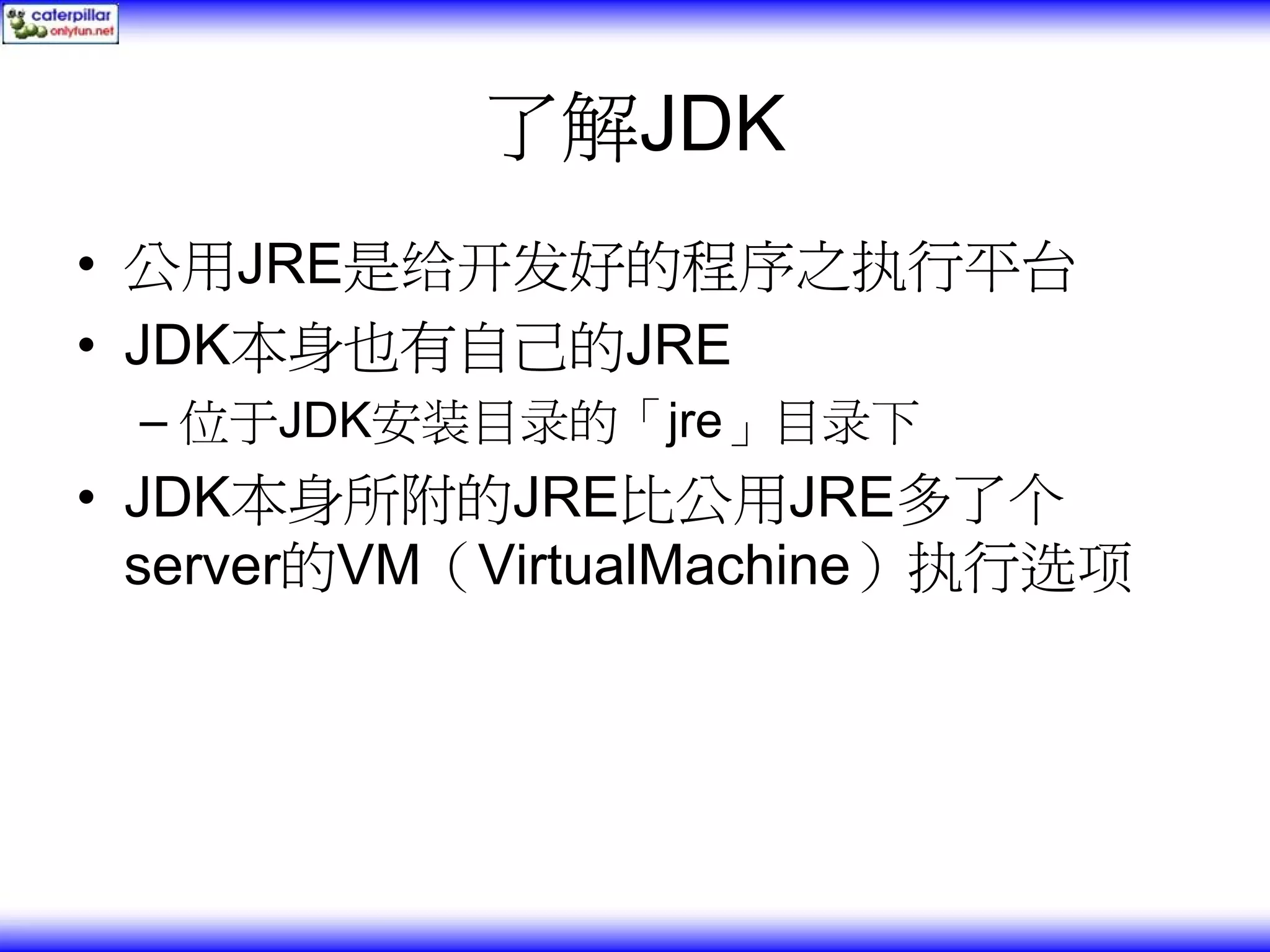 了解JDK • 公用JRE是给开发好的程序之执行平台 • JDK本身也有自己的JRE – 位于JDK安装目录的「jre」目录下 • JDK本身所附的JRE比公用JRE多了个 server的VM（VirtualMachine）执行选项 