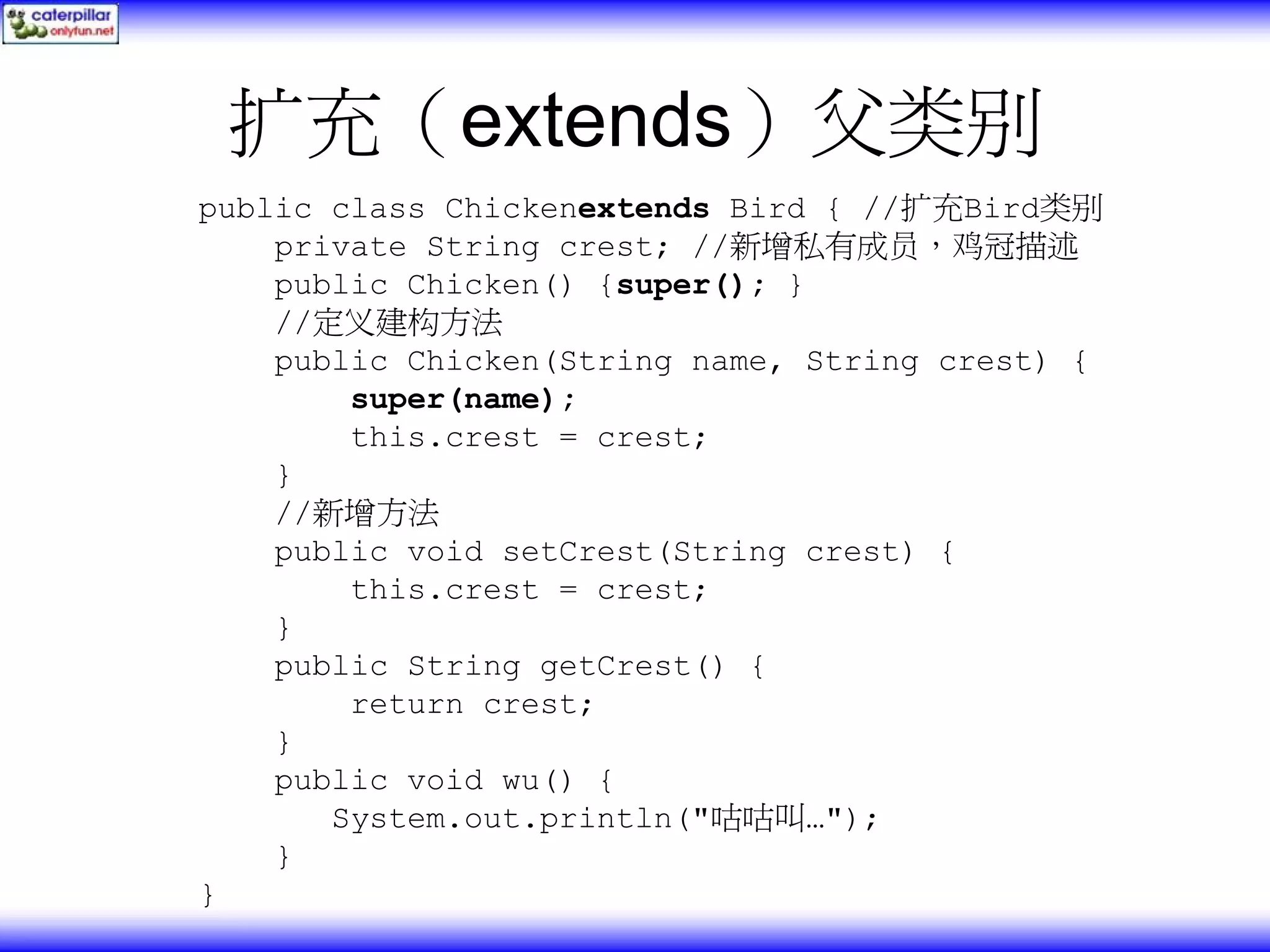 扩充（extends）父类别 public class Chickenextends Bird { //扩充Bird类别 private String crest; //新增私有成员，鸡冠描述 public Chicken() {super(); } //定义建构方法 public Chicken(String name, String crest) { super(name); this.crest = crest; } //新增方法 public void setCrest(String crest) { this.crest = crest; } public String getCrest() { return crest; } public void wu() { System.out.println("咕咕叫…"); } } 