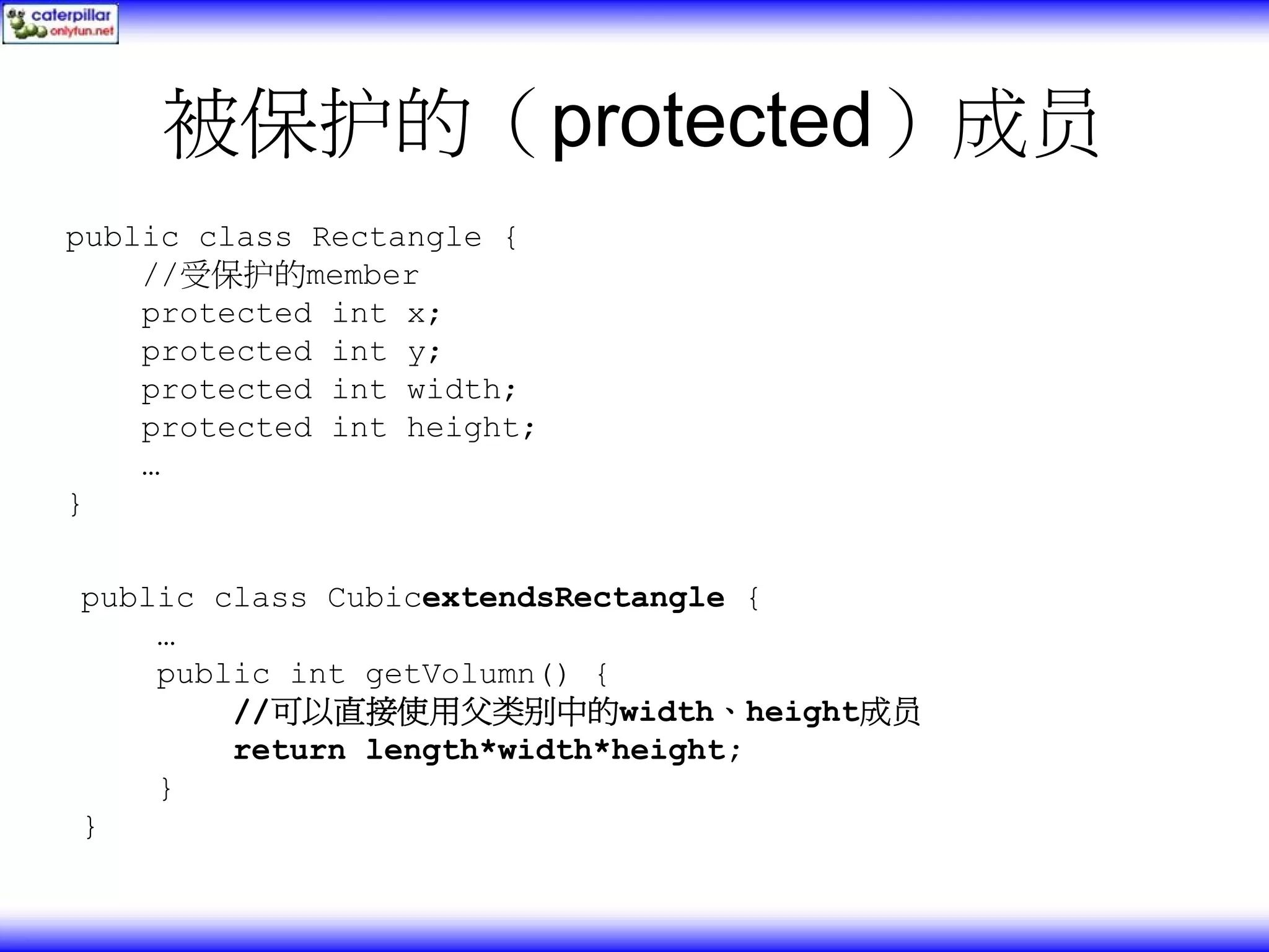 被保护的（protected）成员 public class Rectangle { //受保护的member protected int x; protected int y; protected int width; protected int height; … } public class CubicextendsRectangle { … public int getVolumn() { //可以直接使用父类别中的width、height成员 return length*width*height; } } 