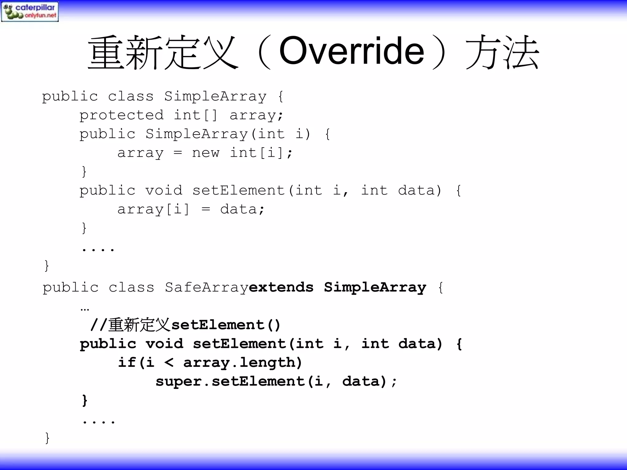 重新定义（Override）方法 public class SimpleArray { protected int[] array; public SimpleArray(int i) { array = new int[i]; } public void setElement(int i, int data) { array[i] = data; } .... } public class SafeArrayextends SimpleArray { … //重新定义setElement() public void setElement(int i, int data) { if(i < array.length) super.setElement(i, data); } .... } 