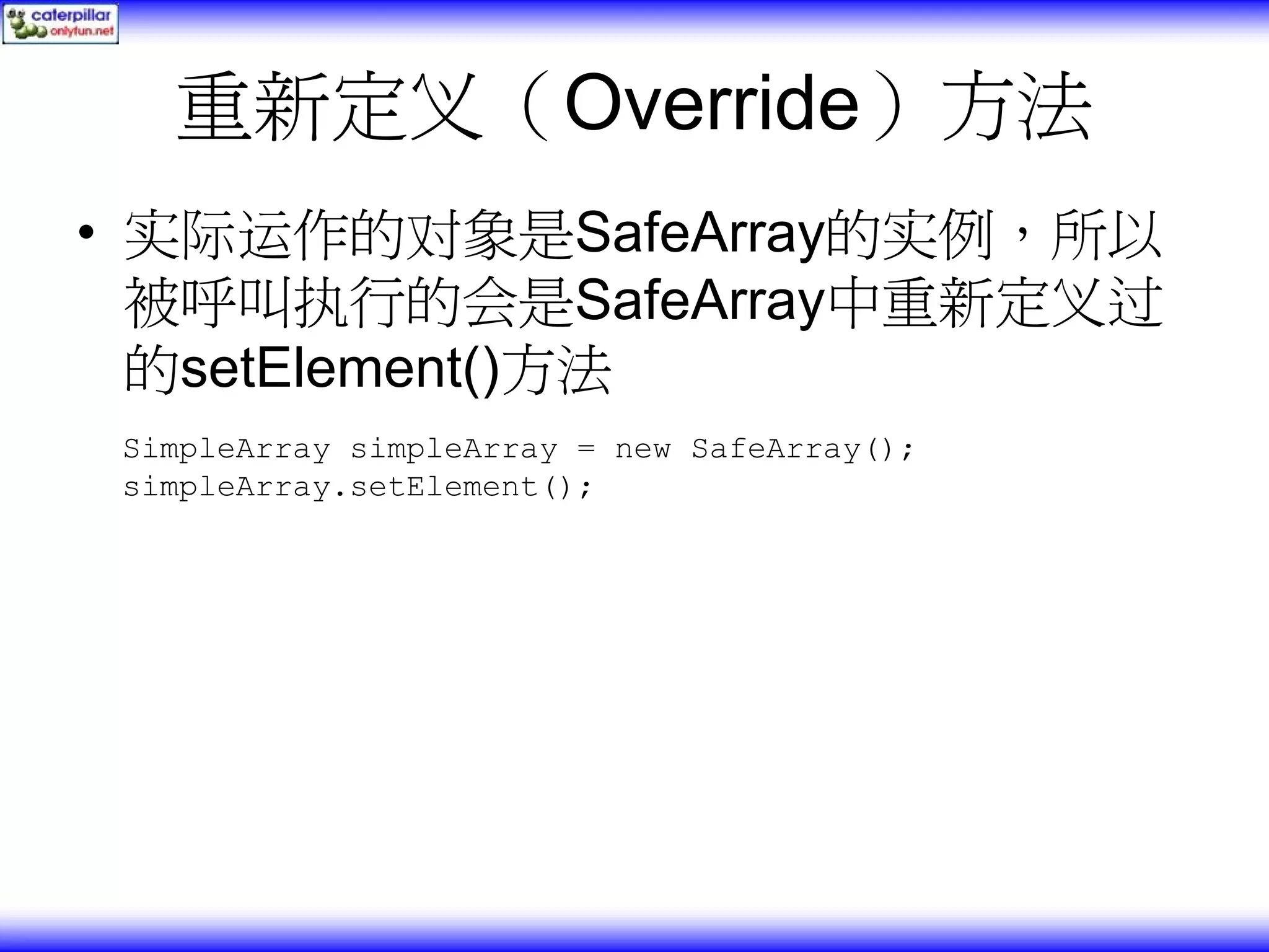 重新定义（Override）方法 • 实际运作的对象是SafeArray的实例，所以 被呼叫执行的会是SafeArray中重新定义过 的setElement()方法 SimpleArray simpleArray = new SafeArray(); simpleArray.setElement(); 