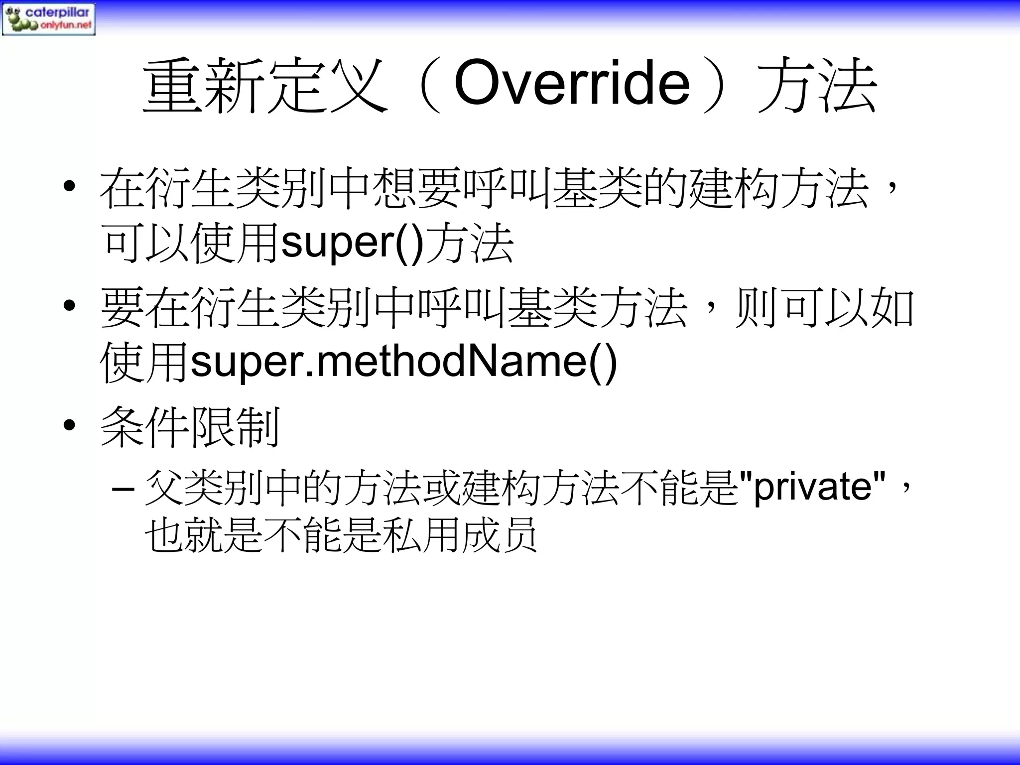 重新定义（Override）方法 • 在衍生类别中想要呼叫基类的建构方法， 可以使用super()方法 • 要在衍生类别中呼叫基类方法，则可以如 使用super.methodName() • 条件限制 – 父类别中的方法或建构方法不能是"private"， 也就是不能是私用成员 