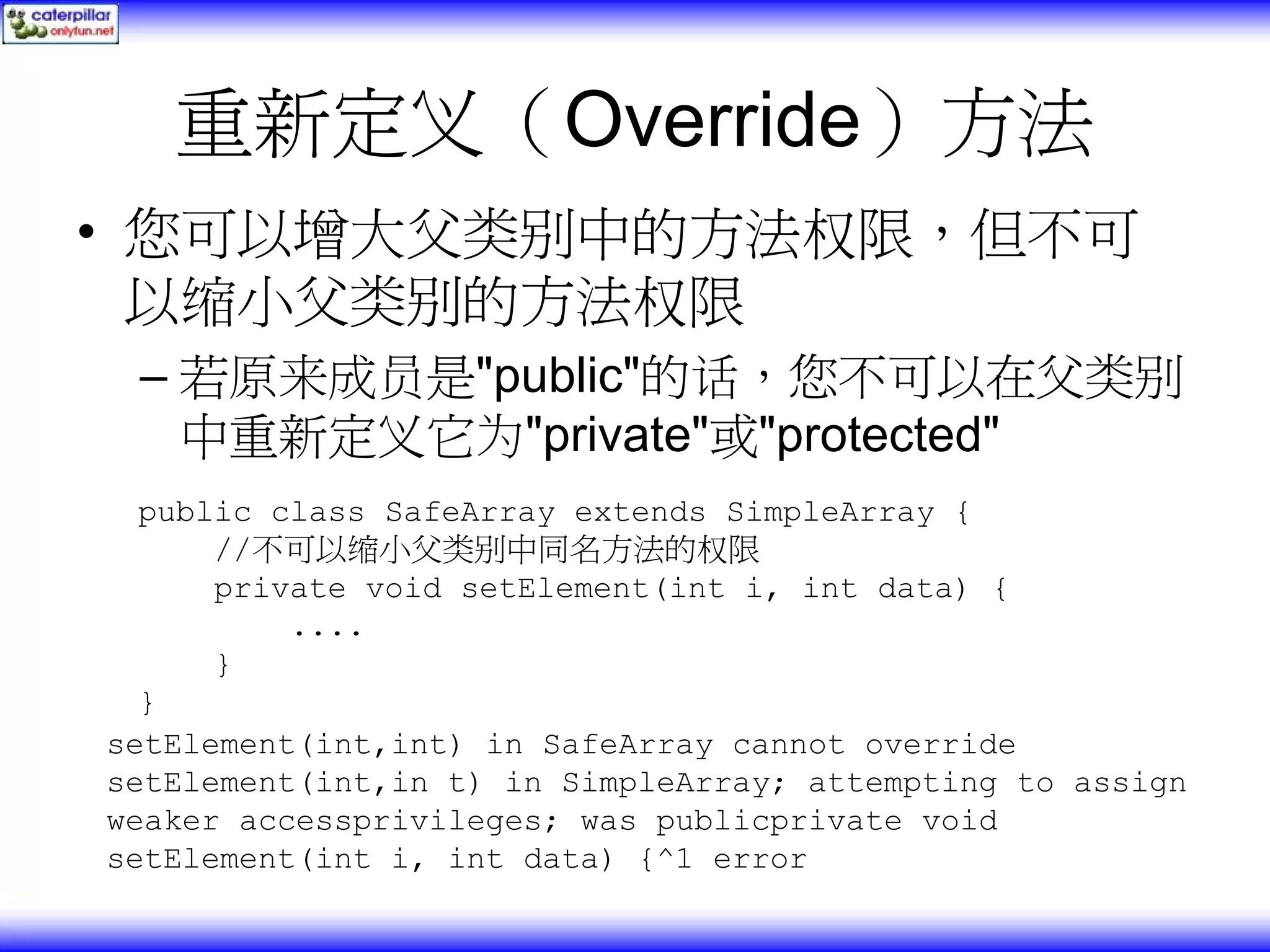 重新定义（Override）方法 • 您可以增大父类别中的方法权限，但不可 以缩小父类别的方法权限 – 若原来成员是"public"的话，您不可以在父类别 中重新定义它为"private"或"protected" public class SafeArray extends SimpleArray { //不可以缩小父类别中同名方法的权限 private void setElement(int i, int data) { .... } } setElement(int,int) in SafeArray cannot override setElement(int,in t) in SimpleArray; attempting to assign weaker accessprivileges; was publicprivate void setElement(int i, int data) {^1 error 