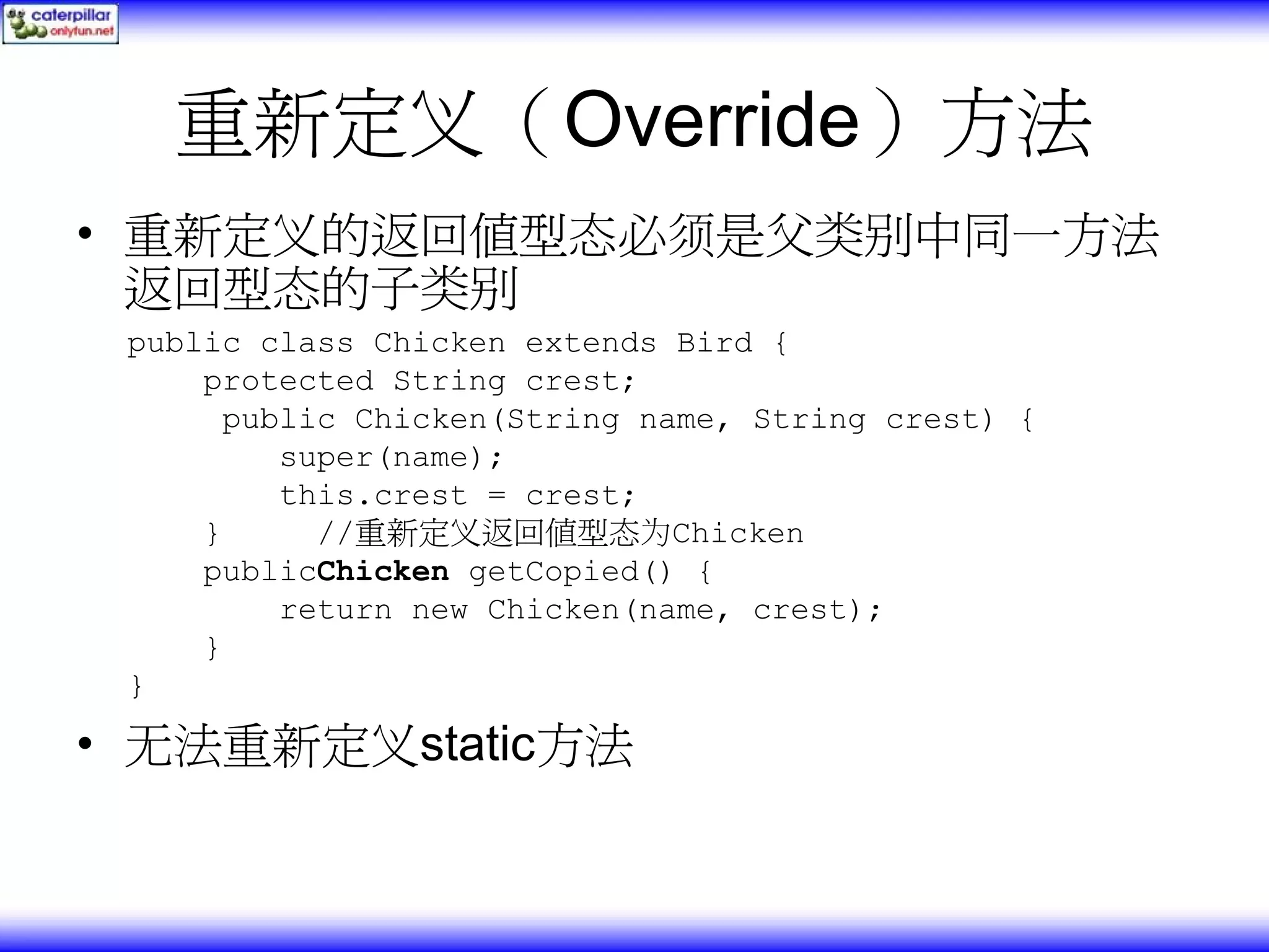 重新定义（Override）方法 • 重新定义的返回值型态必须是父类别中同一方法 返回型态的子类别 public class Chicken extends Bird { protected String crest; public Chicken(String name, String crest) { super(name); this.crest = crest; } //重新定义返回值型态为Chicken publicChicken getCopied() { return new Chicken(name, crest); } } • 无法重新定义static方法 