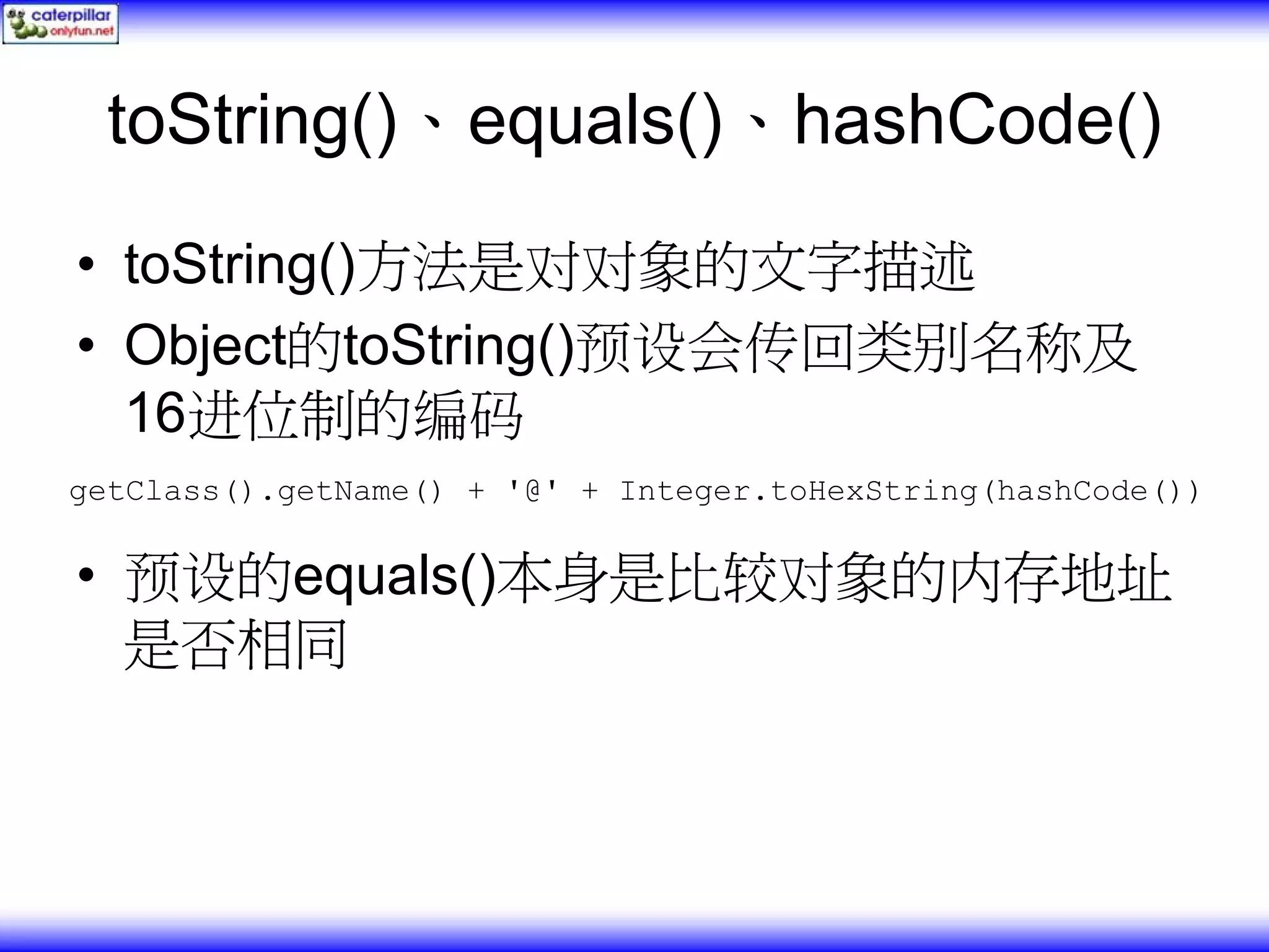 toString()、equals()、hashCode() • toString()方法是对对象的文字描述 • Object的toString()预设会传回类别名称及 16进位制的编码 getClass().getName() + '@' + Integer.toHexString(hashCode()) • 预设的equals()本身是比较对象的内存地址 是否相同 
