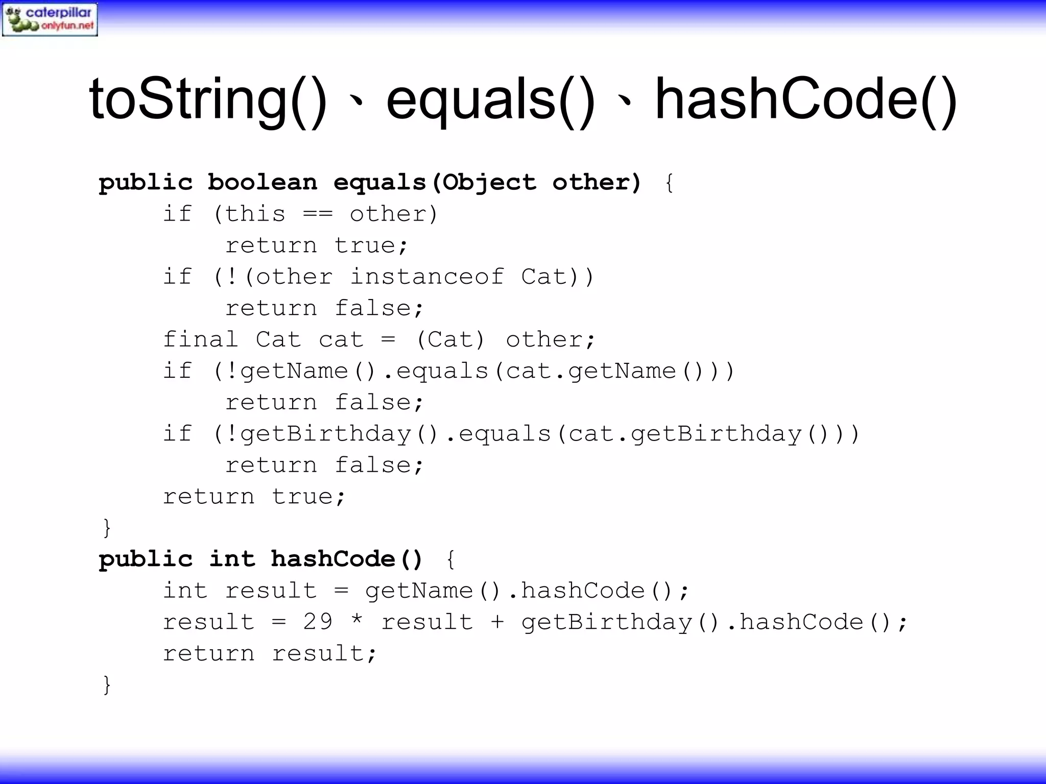 toString()、equals()、hashCode() public boolean equals(Object other) { if (this == other) return true; if (!(other instanceof Cat)) return false; final Cat cat = (Cat) other; if (!getName().equals(cat.getName())) return false; if (!getBirthday().equals(cat.getBirthday())) return false; return true; } public int hashCode() { int result = getName().hashCode(); result = 29 * result + getBirthday().hashCode(); return result; } 