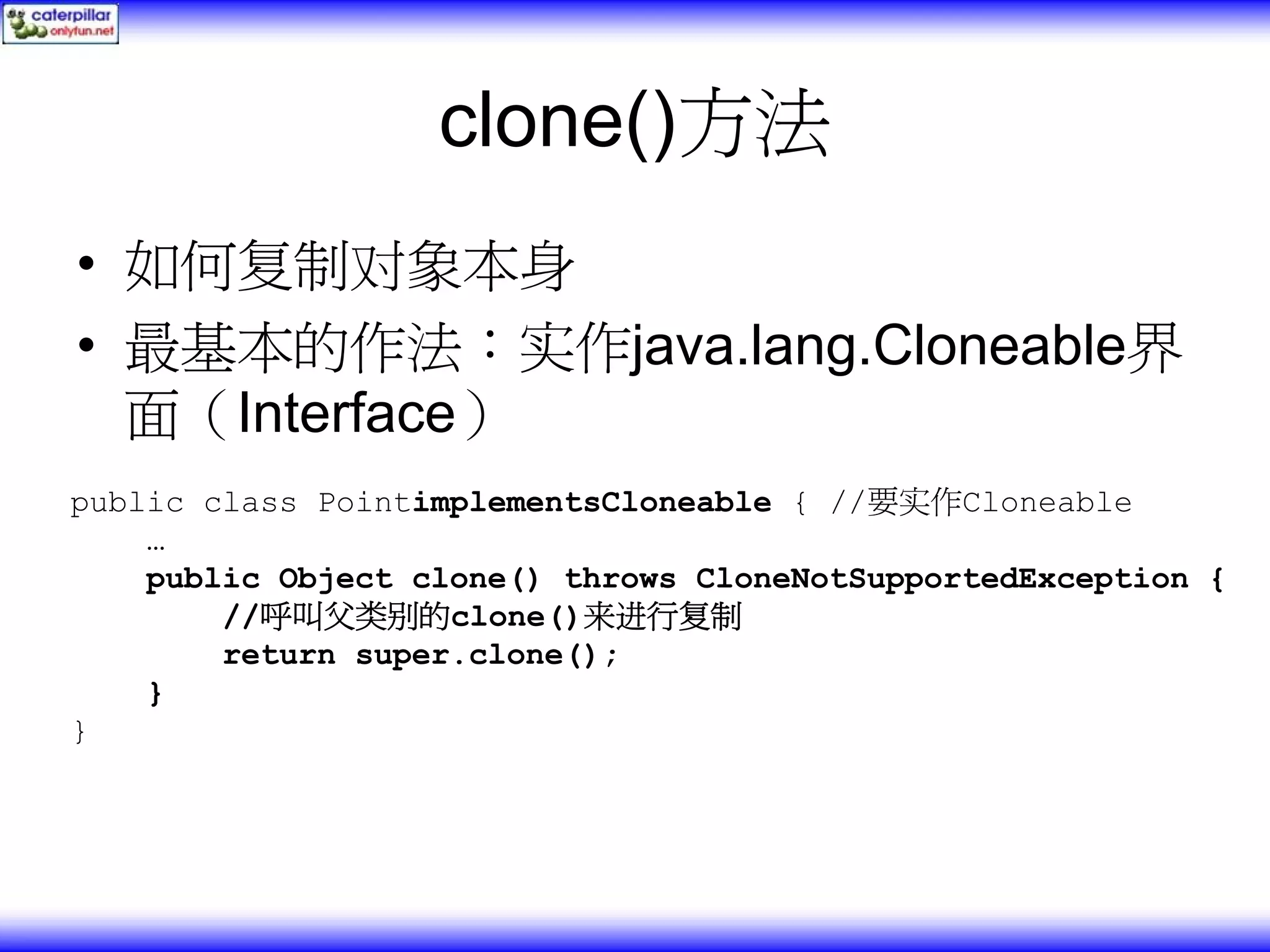 clone()方法 • 如何复制对象本身 • 最基本的作法：实作java.lang.Cloneable界 面（Interface） public class PointimplementsCloneable { //要实作Cloneable … public Object clone() throws CloneNotSupportedException { //呼叫父类别的clone()来进行复制 return super.clone(); } } 