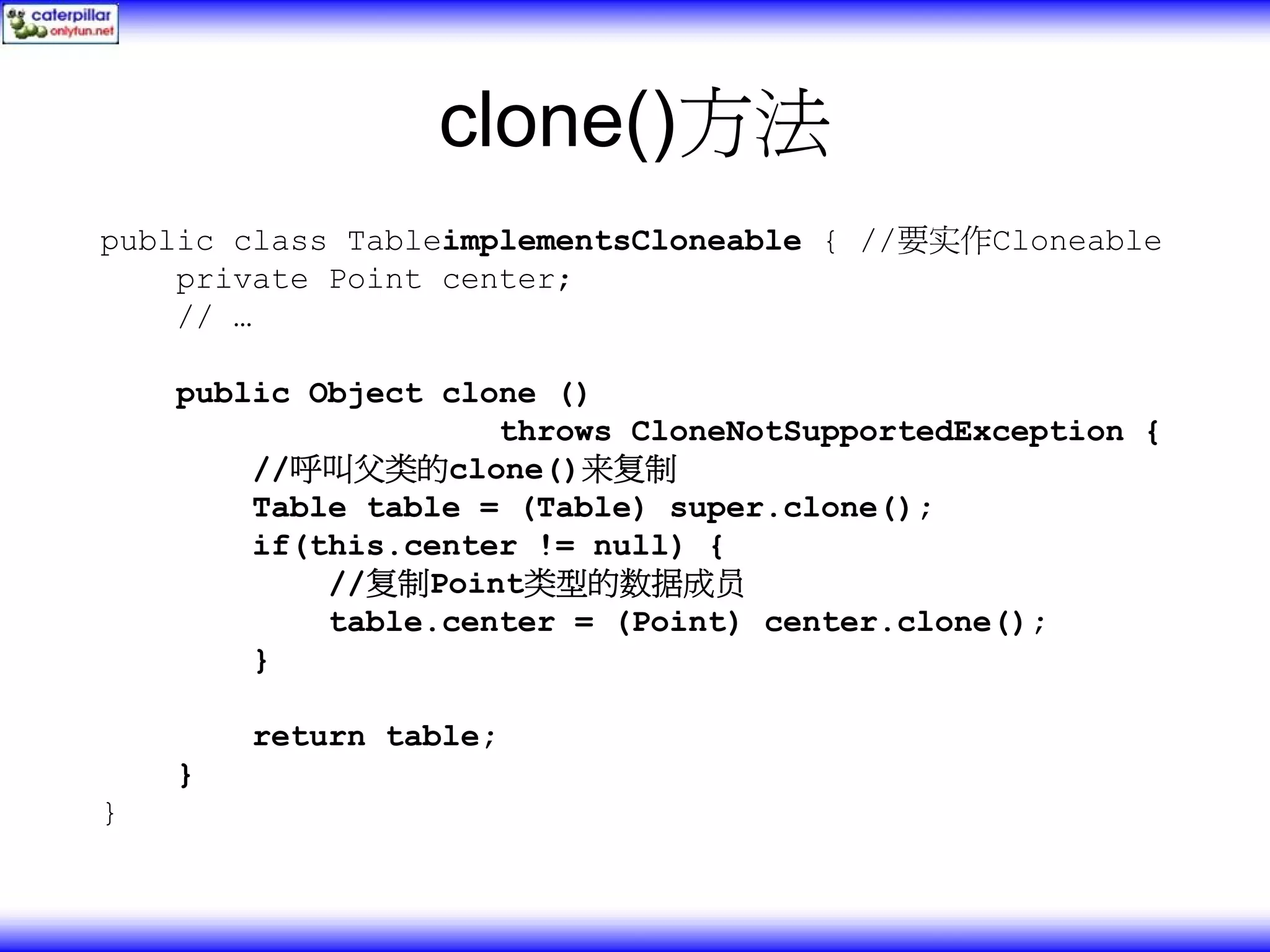 clone()方法 public class TableimplementsCloneable { //要实作Cloneable private Point center; // … public Object clone () throws CloneNotSupportedException { //呼叫父类的clone()来复制 Table table = (Table) super.clone(); if(this.center != null) { //复制Point类型的数据成员 table.center = (Point) center.clone(); } return table; } } 